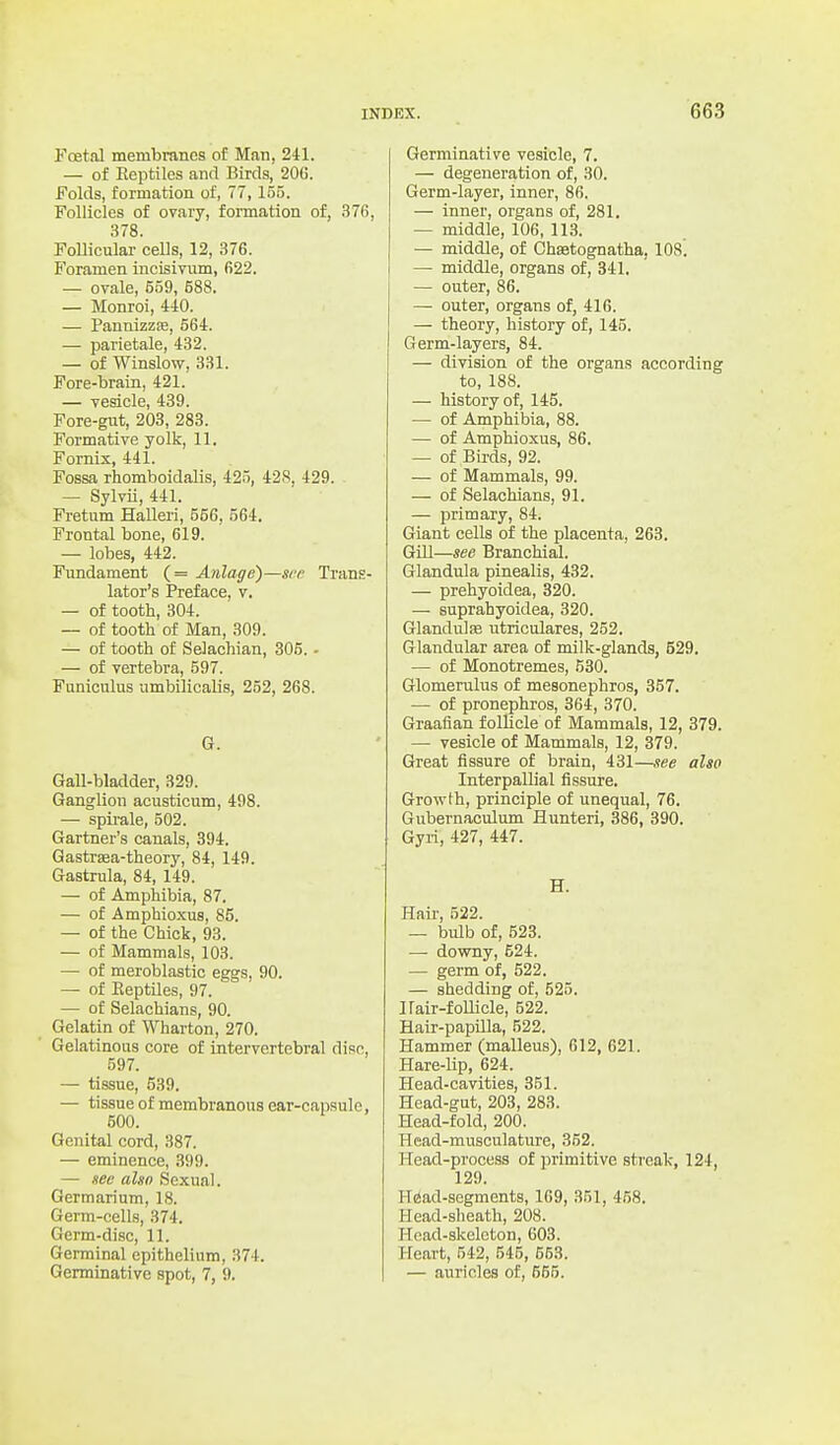 Foetal membranes of Man, 241. — of Reptiles and Birds, 20C. Folds, formation of, 77,155. Follicles of ovary, formation of, 376, .378. Follicular cells, 12, 376. Foramen incisivum, 622. — ovale, 559, 588. — Monroi, MO. — PannizzEe, 564. — parietale, 432. — of Winslow, 331. Fore-brain, 421. — vesicle, 439. Fore-gut, 203, 283. Formative yolk, 11. Fornix, 441. Fossa rhomboidalis, 425, 428, 429. . — Sylvii, 441. Fretum HaUeri, 556, 564. Frontal bone, 619. — lobes, 442. Fundament (= Anlage)—see Trans- lator's Preface, v, — of tooth, 304. — of tooth of Man, 309. — of tooth of Selachian, 305. - — of vertebra, 597. Funiculus umbilicalis, 252, 268. G. Gall-bladder, 329. Ganglion aousticum, 498. — spirale, 502. Gartner's canals, 394. Gastrsea-theory, 84, 149. Gastrula, 84, 149. — of Amphibia, 87. — of Amphioxus, 85. — of the Chick, 93. — of Mammals, 103. — of meroblastic eggs, 90. — of Eeptiles, 97. — of Selachians, 90. Gelatin of Wharton, 270. Gelatinous core of intervertebral disc, 597. — tissue, 539. — tissue of membranous ear-capsulo, 500. Genital cord, 387. — eminence, 399. — see alsn Sexual. Germarium, 18. Germ-cells, 374. Germ-disc, 11. Germinal epithelium, 374. Genninative spot, 7, 9. Germiaative vesicle, 7. — degeneration of, 30. Germ-layer, inner, 86. — inner, organs of, 281. — middle, 106, 113. — middle, of Chaetognatha, 108. — middle, organs of, 341. — outer, 86. — outer, organs of, 416. — theory, history of, 145. Germ-layers, 84. — division of the organs according to, 188. — history of, 145. — of Amphibia, 88. — of Amphioxus, 86. — of Birds, 92. — of Mammals, 99. — of Selachians, 91. — primary, 84. Giant cells of the placenta, 263. Gill—see Branchial. Glandula pinealis, 432. — prehyoidea, 320. — suprahyoidea, 320. Glandulffi utriculares, 252. Glandular area of milk-glands, 529. — of Monotremes, 530. Glomerulus of mesonephros, 357. — of pronephros, 364, 370. Graafian follicle of Mammals, 12, 379. — vesicle of Mammals, 12, 379. Great fissure of brain, 431—see also Interpallial fissure. Growth, principle of unequal, 76. Gubernaculum Hunteri, 386, 390. Gyri, 427, 447. H. Hair, 522. — bulb of, 523. — downy, 624. — germ of, 522. — shedding of, 525. Ilair-foUicle, 522. Hair-papilla, 522. Hammer (malleus), 612, 621. Hare-lip, 624. Head-cavities, 351. Head-gut, 203, 283. Head-fold, 200. Head-musculature, 352. Head-process of primitive streak, 124, 129. H^ad-segments, 169, 351, 458. Head-sheath, 208. Head-skeleton, 603. Heart, 542, 545, 553. — auricles of, 555.