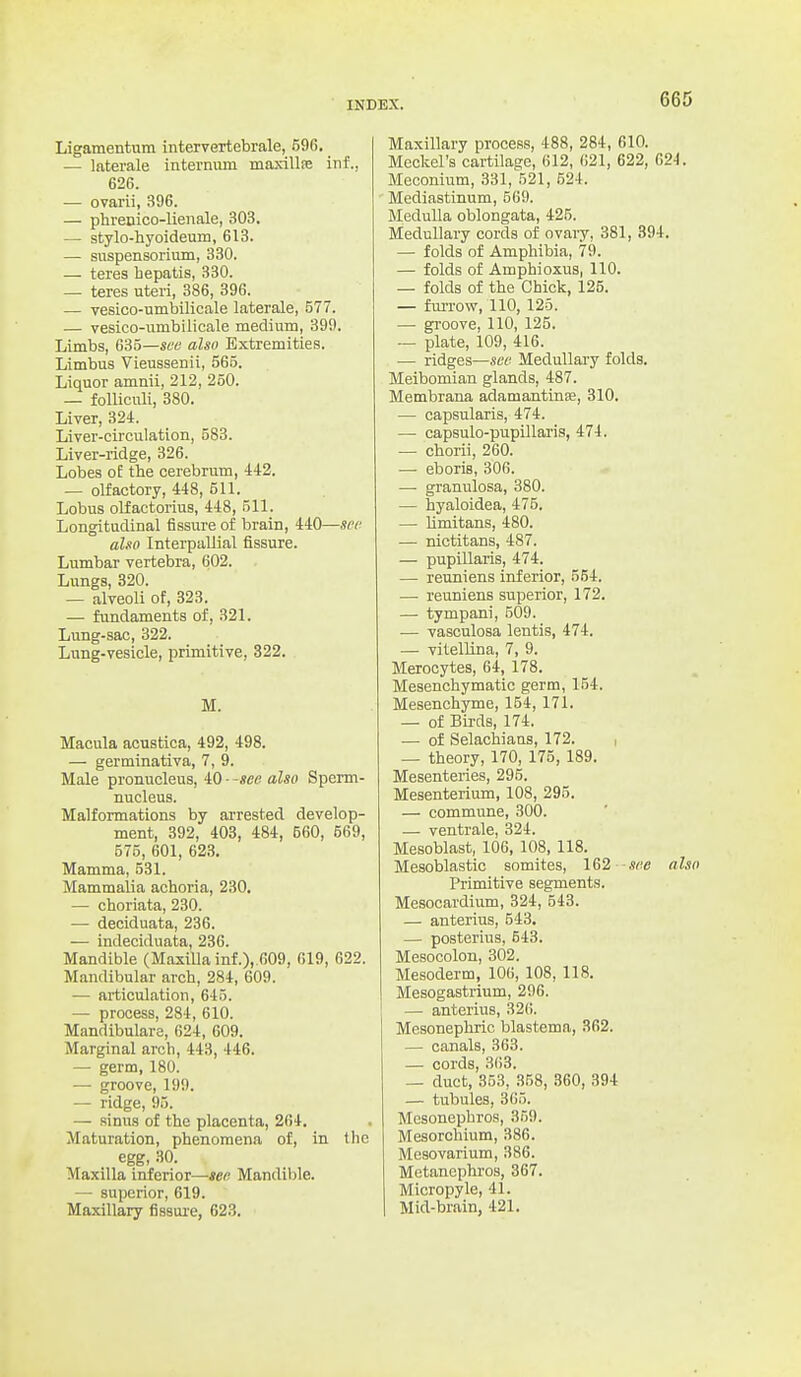 Ligamentum intervertebrale, 596. — laterale internum maxillie inf., 626. •— ovarii, 396. — phrenico-lienale, 303. — stylo-hyoideum, 613. — snspensorium, 330. — teres hepatis, 330. — teres uteri, 386, 396. — vesico-umbilicale laterale, 577. — vesico-umbilicale medium, 399. Limbs, 635—see also Extremities. Limbus Vieussenii, 565. Liquor amnii, 212, 250. — folliculi, 380. Liver, 324. Liver-circulation, 583. Liver-ridge, 326. Lobes oE the cerebrum, 442. — olfactory, 448, 511. Lobus olfactorius, 448, 511. Longitudinal fissure of brain, 440—sec also Interpullial fissure. Lumbar vertebra, 602. Lungs, 320. — alveoli of, 323. — fundaments of, 321. Lung-sac, 322. Lung-vesicle, primitive, 322. M. Macula acustica, 492, 498. — germinativa, 7, 9. Male pronucleus, iQ --see also Sperm- nucleus. Malformations by arrested develop- ment, 392, 408, 484, 560, 569, 575, 601, 623. Mamma, 531. Mammalia achoria, 230. — choriata, 230. — deciduata, 236. — indeciduata, 236. Mandible (Maxilla inf .),.609, 619, 622. Mandibular arch, 284, 609. — articulation, 645. — process, 284, 610. Mandibulare, 624, 609. Marginal arch, 443, 446. — germ, 180. — groove, 199. — ridge, 95. — sinus of the placenta, 264. Maturation, phenomena of, in the egg, 30. Maxilla inferior—jc*? Mandible. — superior, 619. Maxillary fissui-e, 623. Maxillary process, 488, 284, 610. Meckel's cartilage, 612, 621, 622, 624. Meconium, 331, 521, 524. Mediastinum, 569. MeduUa oblongata, 425. Medullary cords of ovary, 381, 394. — folds of Amphibia, 79. — folds of Amphioxus, 110. — folds of the Chick, 125. — furrow, 110, 126. — groove, 110, 125. — plate, 109, 416. •— ridges—see Medullai'y folds. Meibomian glands, 487. Membrana adamantinfe, 310. — capsularis, 474. — capsulo-pupillaris, 474. — chorii, 260. — eboris, 306. —■ granulosa, 380. — hyaloidea, 475. — hmitans, 480. — nictitans, 487. — pupillaris, 474. — reuniens inferior, 554. —• reuniens superior, 172. — tympani, 509. — vasculosa lentis, 474. — vitellina, 7, 9. Merocytes, 64, 178. Mesenchymatic germ, 154. Mesenchyme, 154, 171. — of Birds, 174, — of Selachians, 172. , — theory, 170, 175, 189. Mesenteries, 295. Mesenterium, 108, 295. — commune, 300. — ventrale, 324. Mesoblast, 106, 108, 118. Mesoblastic somites, see also Primitive segments. Mesocardium, 324, 543. — anterius, 543. — posterius, 643. Mesocolon, 302. Mesoderm, 106, 108, 118. Mesogastrium, 296. — anterius, 326. Mesonephric blastema, 362. — canals, 363. — cords, 363. — duct, 353, 358, 360, 394 — tubules, 365. Mcsonephros, 359. Mesorchium, 386. Mesovarium, 386. Mctancphros, 367. Micropyle, 41. Mid-brain, 421.