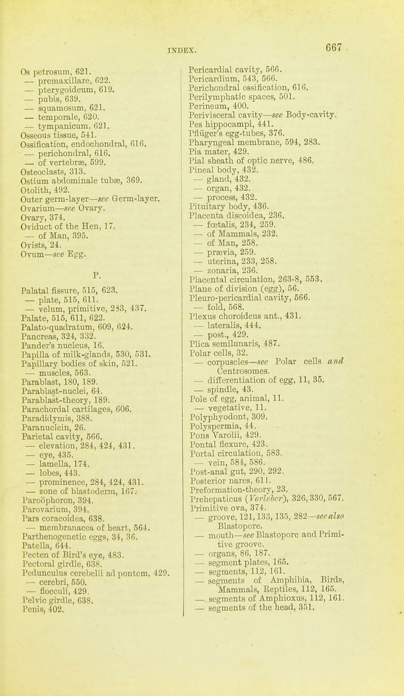 G67 Os petrosum, 621. — premaxillare, 022. — pterygoideum, 619. — pubis, 639. — squamosum, 621. — temporale, 620. — tympanicum, 621. Osseous tissue, 541. Ossiflcation, endochondral, 616. — perichondral, 616, — of vertebrse, 599. Osteoclasts, 313. Ostium abdominale tubse, 369. Otolith, 492. Outer germ-layer—see Grerm-layer. Ovarium—see Ovary. Ovary, 374. Oviduct of the Hen, 17. — of Man, 395. Ovists, 24. Ovum—see Egg. P. Palatal fissure, 515, 623. — plate, 515, 611. — velum, primitive, 233, 437. Palate, 515, 611, 622. Palato-quadi-atum, 609, 624. Pancreas, 324, 332. Pander's nucleus, 16. PapiUa of milk-glands, 530, 531. Papillary bodies of skin, 521. — muscles, 563. Parablast, 180, 189. Parablast-nuclei, 64. Parablast-theory, 189. Parachordal cartilages, 606. Paradidymis, 388. Paranuclein, 26. Parietal cavity, 666. — elevation, 284, 424, 431. — eye, 435. — lamella, 174. — lobes, 443. — prominence, 284, 424, 431. — zone of blastoderm, 167.- Paroophoron, 394. Parovarium, 394. Pars coracoidea, 638. — membranacea of heart, 564. Parthenogcnetic eggs, 34, 36. Patella, 644. Pecten of Bird's eye, 483. Pectoral girdle, 638. Pcdunculus cerebclii ad pontem, 429. — cerebri, 550. — flocculi, 429. Pelvic girdle, 638. Pericardial cavity, 566. Pericardium, 543, 566. Perichondral ossification, 616. Perilymphatic spaces, 501. Perineum, 400. Perivisceral cavity—see Body-cavity. Pes hippocampi, 441. Pfliiger's egg-tubes, 376. Pharyngeal membrane, 594, 283. Pia mater, 429. Pial sheath of optic nerve, 486. Pineal body, 432. — gland, 432. — organ, 432. — process, 432. Pituitary body, 436. Placenta discoidea, 236. — foetalis, 234, 259. — of Mammals, 232. — of Man, 258. —■ previa, 259. — uterina, 233, 258. — zonaria, 236. Placental circulation, 263-8, 553. Plane of division (egg), 56. Pleuro-pericardial cavity, 566. — fold, 568. Plexus choroideus ant., 431. — lateralis, 444. — post., 429. Plica semilunaris, 487. Polar cells, 32. — corpuscles—see Polar cells and, Centrosomes. — differentiation of egg, 11, 35. — spindle, 43. Pole of egg, animal, 11. — vegetative, 11. Polyphyodont, 309. Polyspermia, 44. Pons Varolii, 429. Pontal flexure, 423. Portal circulation, 583. — vein, 584, 586. Post-anal gut, 290, 292. Posterior nares, 611. Preformation-theory, 23. Prehepaticus (Vorlehcr), 326,330, 567. I'rimitive ova, 374. — groove, 121,133,135, 282—seealso Blastopore. — mouth—see Blastopore and Primi- tive groove. — organs, 86, 187. — segment plates, 165. — segments, 112, 161. — segments of Amphibia, Birds, Mammals, Reptiles, 112, 165. segments of Amphioxus, 112, 161.