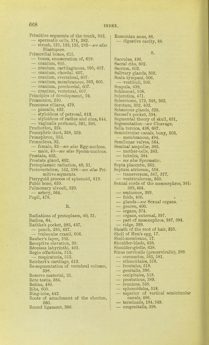 Primitive segments of the trunk, 3i2. — spermatic cells, 374, 382. — streak, 121, 133,135, 2V,2—see also Blastopore. Primordial bones, 615. — bones, enumeration of, 619. ■— cranium, 605. — cranium, cartilaginous, 595, 607. — cranium, chordal, 607. — cranium, evertebral, 607. — cranium, membranous, 595, 605. — cranium, prechordal, 607. — cranium, vertebral, 007. Principles of development, 76. Proamnion, 230. Processus ciliares, 479. — pinealis, 432. — styloideus of petrosal, 613. •— styloideus of radius and ulna, 644. — vaginalis peritonei, 391, 396. Prochorion, 224. Pronephric duct, 358, 359. Pronepliron, 353. Pronucleus, 32. — female, 32—see also Egg-nucleus. — male, 40—see also Sperm-nucleus, Prostata, 402. Prostate gland, 402. Protoplasmic radiation, 40, 51. Protovertebree, 162, 598—see also Pri- mitive segments. Pterygoid process of sphenoid, 619. Pubic bone, 639. Pulmonary alveoli, 323. — artery, 564. Pupil, 478. E. Eadiations of protoplasm, 40, 51. Radius, 64. Rathke's pocket, 285, 437. — pouch, 285, 437. ■— trabeculffi cranii, 606. Rauber's layer, 102. Receptive elevation, 39. Recessus labyrinth!, 493. Regie olfactoria, 515. — respii'atoria, 515. Reichert's cartilage, 613. Ee-segmentation of vertebral column, 598. Reserve material, 21. Rete testis, 384. Retina, 480. Ribs, 600. Ring-lobe, 442. Roots of attachment of the chorion, 260. Round ligament, 386. Rusconian anus, 88. — digestive cavity, 88. S. Sacculus, 496. Sacral ribs, 602. Sacrum, 602. Salivary glands, 305. Scala tympani, 506. vestibuli, 506. Scapula, 638. Schizocoel, 108. Sclerotica, 471. Sclerotome, 172, 348, 362. Scrotum, 392, 402. Sebaceous glands, 528, Seessel's pocket, 594, Segmental theoiy of skull, 631. Segmentation—see Cleavage. Sella turcica, 438, 607. Semicu'cular canals, bony, 503, ■— membranous, 494. Semilunar valves, 564. Seminal ampullae, 383. — mother-cells, 383. — tubules, 384. — see also Spermatic. Septa placentse, 262. Septum atriorum, 558. — transversum, 567, 577, — ventriculorum, 560. Sexual cords of the mesonephros, 381- 383, 404. — eminence, 399. — folds, 400. — glands—see Sexual organs. — groove, 400. — organs, 374. — organs, external, 397. — part of mesonephros, 387, 394. — ridge, 399. Sheath of the root of hair, 525. SheU of Hen's egg, 17. Shell-membrane, 17. Shoulder-blade, 638. Shoulder-girdle, 638. Sinus cervicaUs (precervicalis), 289. — coronarius, 565, 581. — ethmoidales, 518. — fi-ontales, 518. — genitalis, 396. — occipitales, 518. — prostaticus, 389. — reuniens, 558. — sphenoidales, 518. — superior of vertical semicircular canals, 496. — terminalis, 184,549. — urogenitalis, 398.