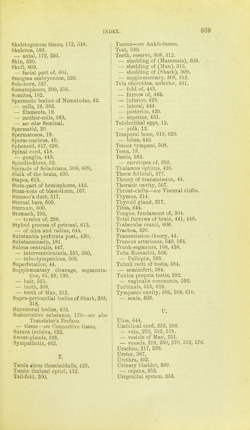 Skeletogenous tissue, 172, 348. Skeleton, 593. — axial, 172, 593. Skin, 520. Skull, 603. — facial part of, 601. Smegma embryonum, 520. Sole-horn, 527. Somatopleure, 200, 356. Somites, 162. Spermatic bodies of Nematodes, 42. — ceUs, 19, 382. — filaments, 19. — mother-cells, 383. — see also Seminal. Spermatid, 20. Spermatozoa, 19. Sperm-nucleus, 40. Sphenoid, 617, 620. Spinal cord, 418. — ganglia, 449. Spindle-fibres. 52. Spiracle of Selachians, 506, 609, Stalk of the brain, 430. Stapes, 613. Stem-part of hemispheres, 442. Stem-zone of blastoderm, 167. Stenson's duct, 517. Sternal bars, 600. Sternum, 600. Stomach, 295. — torsion of, 298. Styloid process of petrosal, 613. — of ulna and radius, 644. Substantia perforata post., 430. Substanzinseln, 181. Sulcus centralis, 447. — interventricularis, 555, 560, — tubo-tympanicus, 508. Superfetation, 44. Supolementary cleavage, segmenta- tion, 65, 99, 139. — hair, 525. — teeth, 308. — teeth of Man, 312. Supra-pericardial bodies of Shark, 288, 318. Suprarenal bodies, 403. Sustentative substance, 170—see also Translator's Preface. — tissue—see Connective tissue. Sutura incisiva, 622. Sweat-glands, 528. Sympathetic, 462. T. Tfenia sinus rhomboidalis, 429. Tieniaj thalami optici, 432, Tail-fold, 200. Tarsus—see Ankle-bones. Teat, 530. Teeth, reserve, 308, 312. — shedding of (Mammals), 309. — shedding of (Man), 313. — shedding of (Shark), 309. — supplementary, 308, 312. Tela choroidea, anterior, 431. — fold of, 443. — furrovp of, 443. — inferior, 429. — lateral, 444. — posterior, 429. — superior, 431. Telolecithal eggs, 12. — yolk, 12. Temporal bone, 619, 620. — lobes, 443. Tensor tympani, 508. Testa, 18. Testis, 382. — envelopes of, 392. Thalamus opticus, 426. Theca folliculi, 377. Theory of transmission, 44. Thoracic cavity, 567. Throat-clefts—see Visceral clefts. Thymus, 314. Thyroid gland, 817. Tibia, 644. Tongue, fundament of, 304. Total furrows of brain, 441, 446. I Trabeculse cranii, 606. Trachea, 320. Transmission-theory, 44. Truncus arteriosus, 549, 564. Ti'unk-segments, 168, 458. Tuba Eustachii, 506. — Fallopiffi, 395. Tubuli recti of testis, 384. — seminiferi, 384. Tunica propria testis, 392. — vaginalis communis, 392. Turbinals, 515, 619. Tympanic cavity, 506, 508, 610. — scala, 503. U. Ulna, 644. Umbilical cord, 252, 268. — vein, 270, 552, 578. — vesicle of Man, 251. — vessels, 218, 260, 270, 552, 576. Urachus, 217, 399. Ureter, 367. Urethra, 402. Urinary bladder, 899. — organs, 353. Urogenital system, 353.