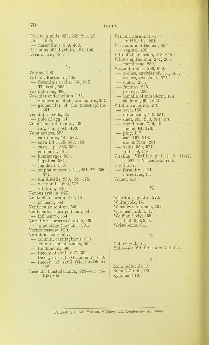 Uterino glanils, 235, 252, 253, 271. Uterus, 395. — masciiliuus, 389, 402. Utriculus of labyrinth, 49i, 496. Uvea of iris, 483. V. Vagina, 3i)5. Valvula Eustachii, 5G5. — foraminis ovalis, 5C5, 587. — Thebesii, 565. Vas deferens, 388. Vascular endothelium, 175. — glomerulus of the pronephi'os, 357. — glomerulus of the mesonephros, 364. Vegetative cells, 60. — pole of egg, 11. Velum meduUare ant., 430. — inf., sen., post., 429. Vena azygos, 583. — cardinalis, 581, 582. — cava inf., 578, 582, 583. — cava sup., 580, 583. — coronaria, 581. — hemiazygos, 583. — hepatica, 584. — jugularis, 580. — omphalomesentei'ica, 251.270,550, 577. — umbilicalis, 270, 552, 578. — vertebralis, 602, 572. — vitellina, 549. Venous system, 577. Ventricle of brain, 425, 431. — of heart, 554. Ventricular septum, 560. Ventiiculus septi pellucidi, 446. — (of heart), 554. Vermiform process (brain), 430. — appendage (coecum), 301. Vemix easeosa, 520. Vertebral body, 597. —• column, cartilaginous, 596. — column, membranous, 595. — fundament, 596. — theory of skull, 627, 632. — theory of skull (Gegenbaur), 630. — theory of skull (Goethe-Okcnj, 628. Vesicula blastodermica, 224—sec also Blastula. Vesicula gcrminativa, 7. — umbilicalis, 251. Vestibulum of the car, 505. — vaginas, 400. Villi of the chorion, 248, 259. Villous epithelium, 261, 2()8. —• membrane, 230. Visceral arches, 286, ()09. — arches, cavities of, 351, 566. — arches, vessels of, 571. — clefts, 285. — fuiTows, 285. — grooves, 285. — lamella of mesoderm, 174. — skeleton, 609, 620. Vitelline arteries, 270. — area, 185. — circulation, 549, 551. — duct, 205, 230, 251, 270. — membrane, 7, 9, 40. — nuclei, 64, 178. — plug, 117. — sac, 197, 218. — sac of Man, 251. — veins, 550, 677. — wall, 99, 178. Vitellus (Vitelline plates), 8, 11 221, 195—4ee also Yolk. Vitellus, 7. — foiinativus, 11. — nutritivus, 11. Vomer, 617. W. Wharton's gelatin, 270. White yolk, 15. Wiuslow's foramen. 331. Witches' milk, 531.' Wolffian body, 359. — duct, 358, 359. Wrist-bones, 641. Y. Yellow yolk, 16. Yolk—sec- VitelHue and Vitellus. Z. Zona pellucida, 12. Zonula Zinnii, 480. Zygoma, 619. Priutod by HazoU, Watson, & Yiiiey, Ltl., London and Aylcsburv.