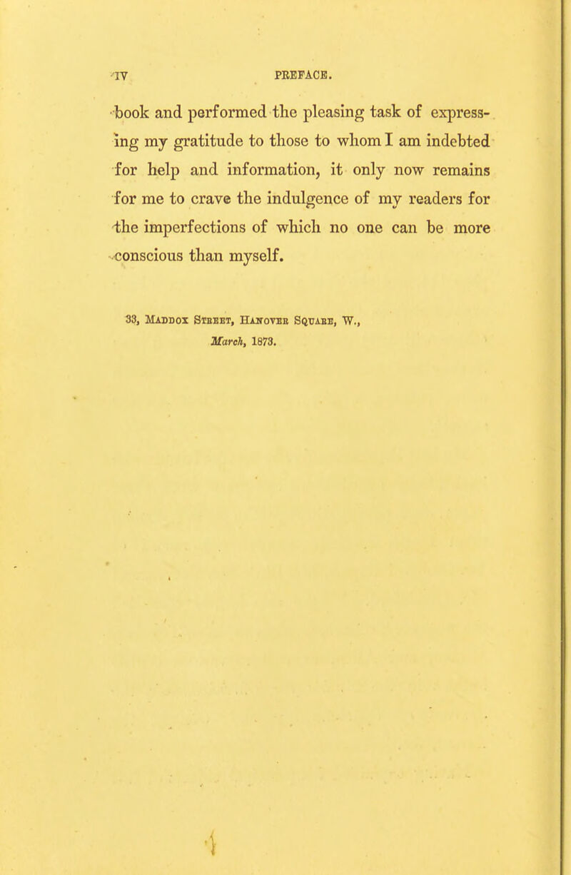 •book and performed the pleasing task of express- ing my gratitude to those to whom I am indebted for help and information, it only now remains for me to crave the indulgence of my readers for -the imperfections of which no one can be more conscious than myself. 33, Maddox Steeet, BLutovee Sqtjabe, W., March, 1873. ■i