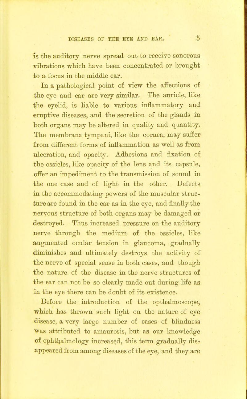 is the auditory nerve spread out to receive sonorous vibrations wliicli have been concentrated or brought to a focus in the middle ear. In a pathological point of view the afEections of the eye and ear are very similar. The auricle, like the eyelid, is liable to various inflammatory and eruptive diseases, and the secretion of the glands in both organs may be altered in quality and quantity. The membrana tympani, like the cornea, may suffer from different forms of inflammation as well as from ulceration, and opacity. Adhesions and fixation of the ossicles, like opacity of the lens and its capsule, offer an impediment to the transmission of sound in the one case and of light in the other. Defects in the accommodating powers of the muscular struc- ture are found in the ear as in the eye, and finally the nervous structure of both organs may be damaged or destroyed. Thus increased pressure on the auditory nerve through the medium of the ossicles, like augmented ocular tension in glaucoma, gradually dimiaishes and ultimately destroys the activity of the nerve of special sense in both cases, and though the nature of the disease in the nerve structures of the ear can not be so clearly made out duririg life as in the eye there can be doubt of its existence. Before the introduction of the opthalmoscope, which has thrown such light on the nature of eye disease, a very large number of cases of bliudness was attributed to amaurosis, but as our knowledge of ophthalmology increased, this term gradually dis- appeared from among diseases of the eye, and they are