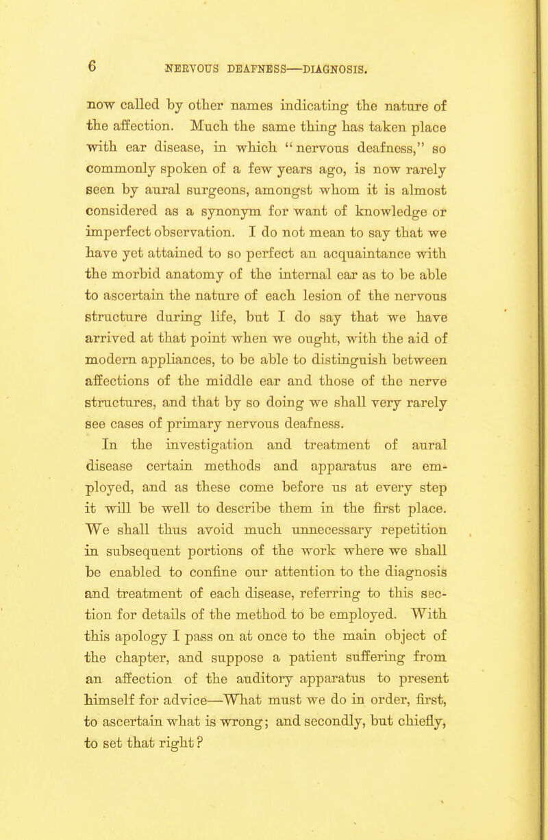 now called by other names indicating the nature of tlie affection. Much the same thing has taken place ■with ear disease, in which nervous deafness, so commonly spoken of a few years ago, is now rarely Been by aural surgeons, amongst whom it is almost considered as a synonym for want of knowledge or imperfect observation. I do not mean to say that we have yet attained to so perfect an acquaintance with the morbid anatomy of the internal ear as to be able to ascertain the nature of each lesion of the nervous structure during life, but I do say that we have arrived at that point when we ought, with the aid of modem appliances, to be able to distinguish between affections of the middle ear and those of the nerve structures, and that by so doing we shall very rarely see cases of primary nervous deafness. In the investigation and treatment of aural disease certain methods and apparatus are em- ployed, and as these come before us at every step it will be well to describe them in the first place. We shall thus avoid much unnecessary repetition in subsequent portions of the work where we shall be enabled to confine our attention to the diagnosis and treatment of each disease, referring to this sec- tion for details of the method to be employed. With this apology I pass on at once to the main object of the chapter, and suppose a patient suffering from an affection of the auditory apparatus to present himself for advice—^What must we do in order, first, to ascertain what is wrong; and secondly, but chiefly, to set that right ?