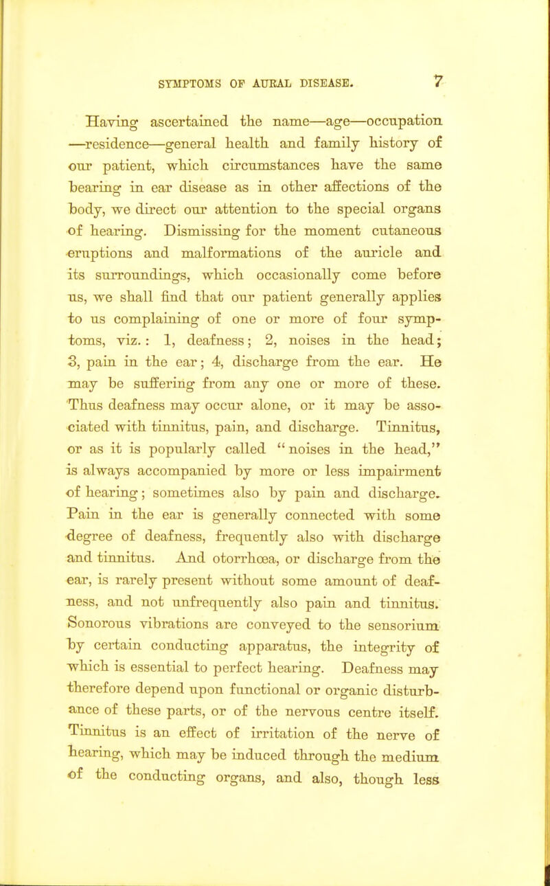 Having ascertained tlie name—age—occupation —^residence—general health and family history o£ our patient, which circumstances have the same bearing ra ear disease as in other affections of the body, we direct our attention to the special organs of hearing. Dismissing for the moment cutaneous eruptions and malformations of the auricle and its surroundings, which occasionally come before lis, we shall find that our patient generally applies to us complaiuing of one or more of four symp- toms, viz. : 1, deafness; 2, noises in the head; 3, pain in the ear; 4, discharge from the ear. He may be suffering from any one or more of these. Thus deafness may occur alone, or it may be asso- ciated with tinnitus, pain, and discharge. Tinnitus, or as it is popularly called noises in the head, is always accompanied by more or less impairment of hearing; sometimes also by pain and discharge. Pain in the ear is generally connected with some degree of deafness, frequently also with discharge and tinnitus. And otorrhoea, or discharge from the ear, is rarely present without some amount of deaf- ness, and not unfrequently also pain and tinnitus. Sonorous vibrations are conveyed to the sensorium by certain conducting apparatus, the integrity of which is essential to perfect hearing. Deafness may therefore depend upon functional or organic disturb- ance of these parts, or of the nervous centre itself. Tinnitus is an effect of irritation of the nerve of hearing, which may be induced through the medium of the conducting organs, and also, though less