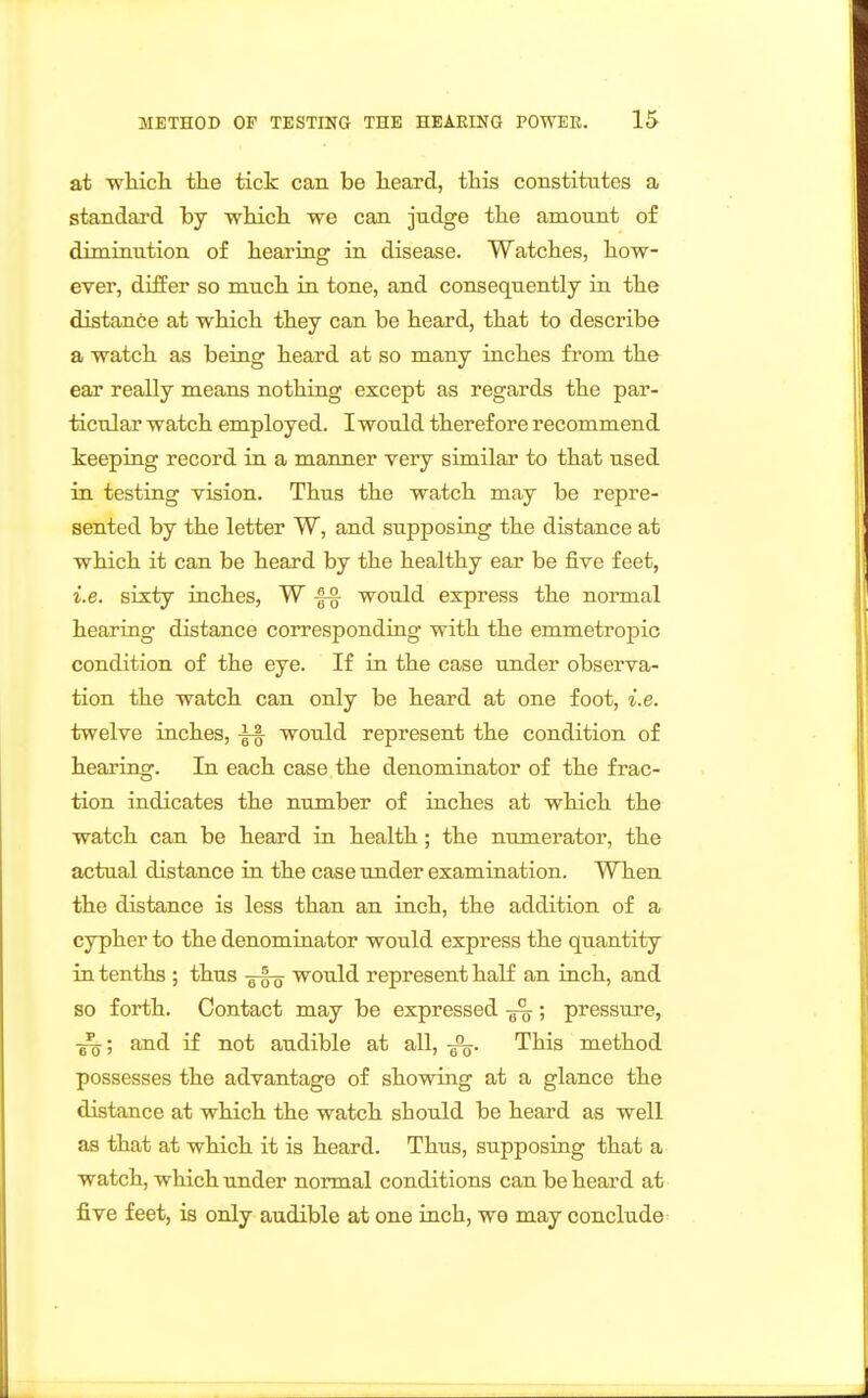 at wliicli tlie tick can be lieard, this constitutes a standard by wliicli we can judge tbe amount of diminution of bearing in disease. Watches, how- ever, differ so much in tone, and consequently in the distance at which they can be heard, that to describe a watch as being heard at so many inches from the ear really means nothing except as regards the par- ticular watch employed. I would therefore recommend keeping record in a manner very similar to that used in testing vision. Thus the watch may be repre- sented by the letter W, and supposing the distance at which it can be heard by the healthy ear be five feet, i.e. sixty inches, W |^ would express the normal hearing distance corresponding with the emmetropic condition of the eye. If in the case under observa- tion the watch can only be heard at one foot, i.e. twelve inches, ^ would represent the condition of hearing. In each case the denominator of the frac- tion indicates the number of inches at which the watch can be heard in health; the numerator, the actual distance in the case under examination. When the distance is less than an inch, the addition of a cypher to the denominator would express the quantity in tenths ; thus g-fo would represent half an inch, and so forth. Contact may be expressed ; pressure, and if not audible at all, This method possesses the advantage of showing at a glance the distance at which the watch should be heard as well as that at which it is heard. Thus, supposing that a watch, which under normal conditions can be heard at five feet, is only audible at one inch, we may conclude