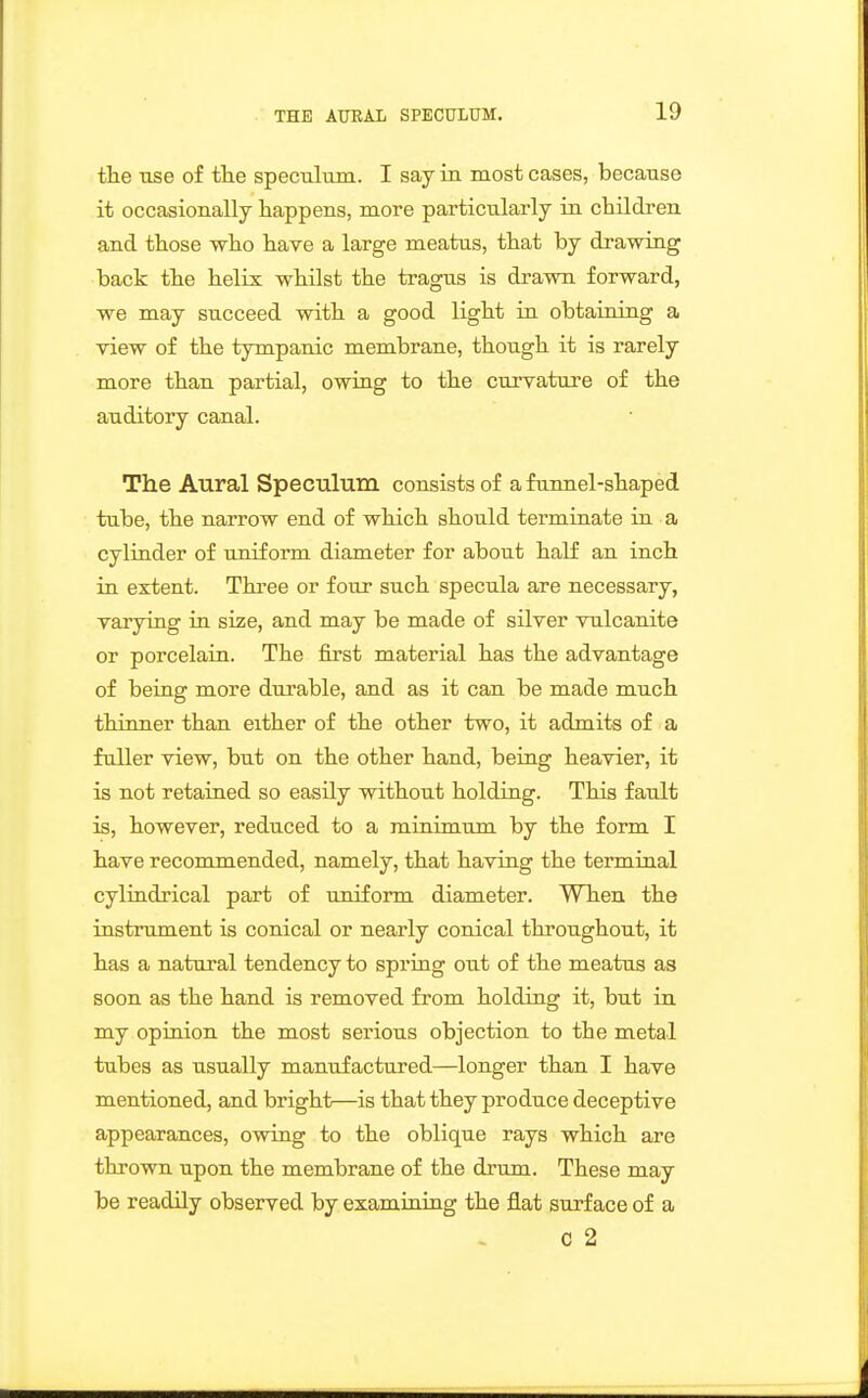 the use of tlie speculum. I say iu most cases, because it occasionally happens, more particularly in children and those who have a large meatus, that by drawing back the helix whilst the tragus is drawn forward, we may succeed with a good light in obtaining a view of the tympanic membrane, though it is rarely more than partial, owing to the curvature of the auditory canal. The Aural Speculum consists of a funnel-shaped tube, the narrow end of which should terminate in a cylinder of uniform diameter for about half an inch in extent. Three or four such specula are necessary, varying in size, and may be made of silver vulcanite or porcelain. The first material has the advantage of being more durable, and as it can be made much thinner than either of the other two, it admits of a fuller view, but on the other hand, being heavier, it is not retained so easily without holding. This fault is, however, reduced to a minimum by the form I have recommended, namely, that having the terminal cylindrical part of uniform diameter. When the instrument is conical or nearly conical throughout, it has a natural tendency to spring out of the meatus as soon as the hand is removed from holding it, but in my opinion the most serious objection to the metal tubes as usually manufactured—longer than I have mentioned, and bright—is that they produce deceptive appearances, owing to the oblique rays which are thrown upon the membrane of the drum. These may be readily observed by examining the flat surface of a C 2