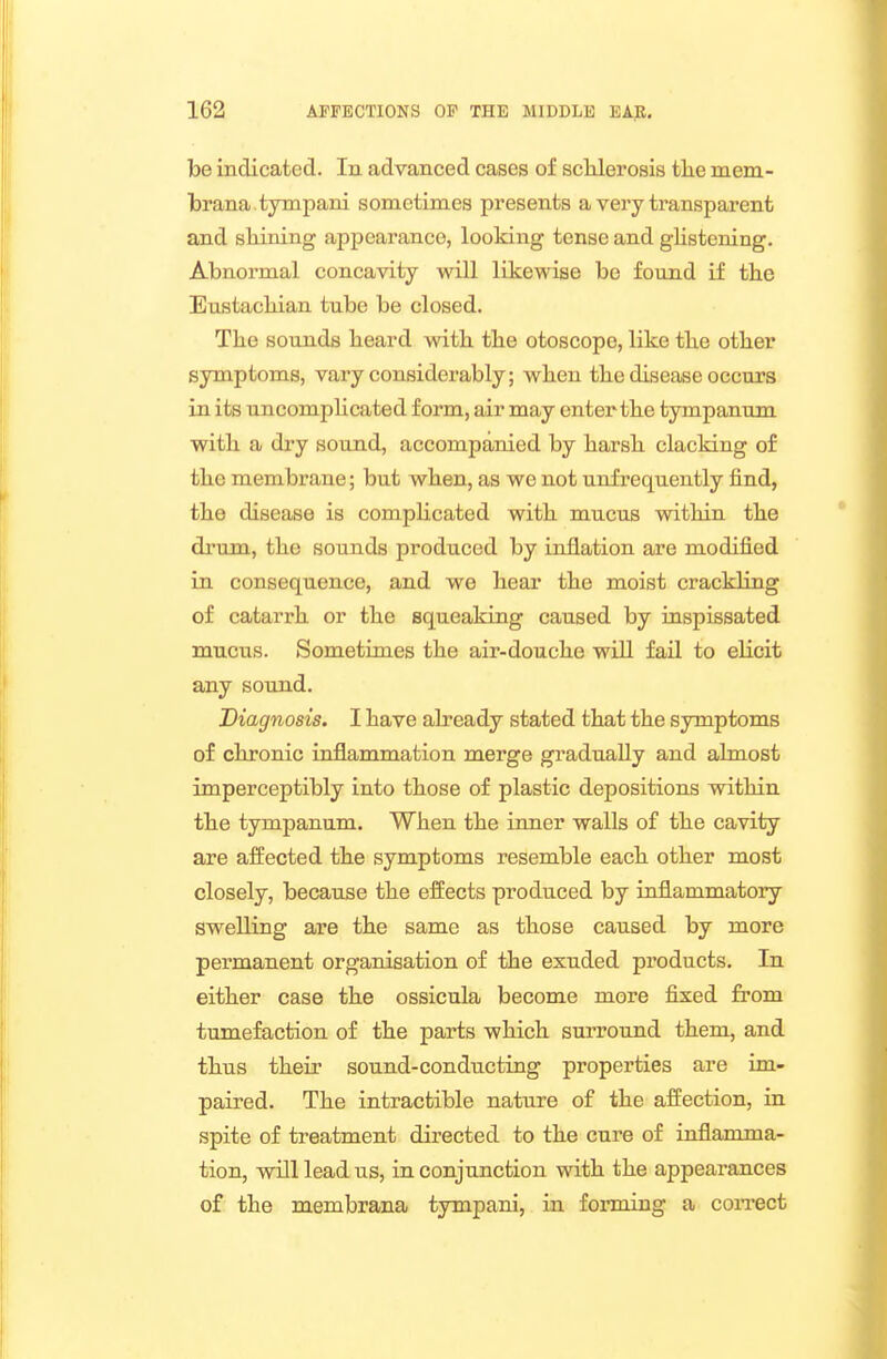 be indicated. In advanced cases of sclilerosis tlie mem- brana .tympani sometimes presents a very transparent and shining appearance, looking tense and glistening. Abnormal concavity will likewise be found if the Eustachian tube be closed. The sounds heard with the otoscope, like the other symptoms, vary considerably; when the disease occurs in its uncomphcated form, air may enter the tympanum with a dry sound, accompanied by harsh clacking of the membrane; but when, as we not unfrequently find, the disease is compHcated with mucus within the drum, the sounds produced by inflation are modified in consequence, and we hear the moist crackling of catarrh or the squeaking caused by inspissated mucus. Sometimes the air-douche wiU fail to elicit any sound. Diagnosis. I have already stated that the symptoms of chronic inflammation merge gradually and almost imperceptibly into those of plastic depositions within the tympanum. When the inner walls of the cavity are affected the symptoms resemble each other most closely, because the effects produced by inflammatory swelling are the same as those caused by more pei-manent organisation of the exuded products. In either case the ossicula become more fixed from tumefaction of the parts which surround them, and thus their sound-conducting properties are im- paired. The intractible nature of the affection, in spite of treatment directed to the cure of inflamma- tion, will lead us, in conjunction with the appearances of the membrana tympani, iai forming a coiTCct