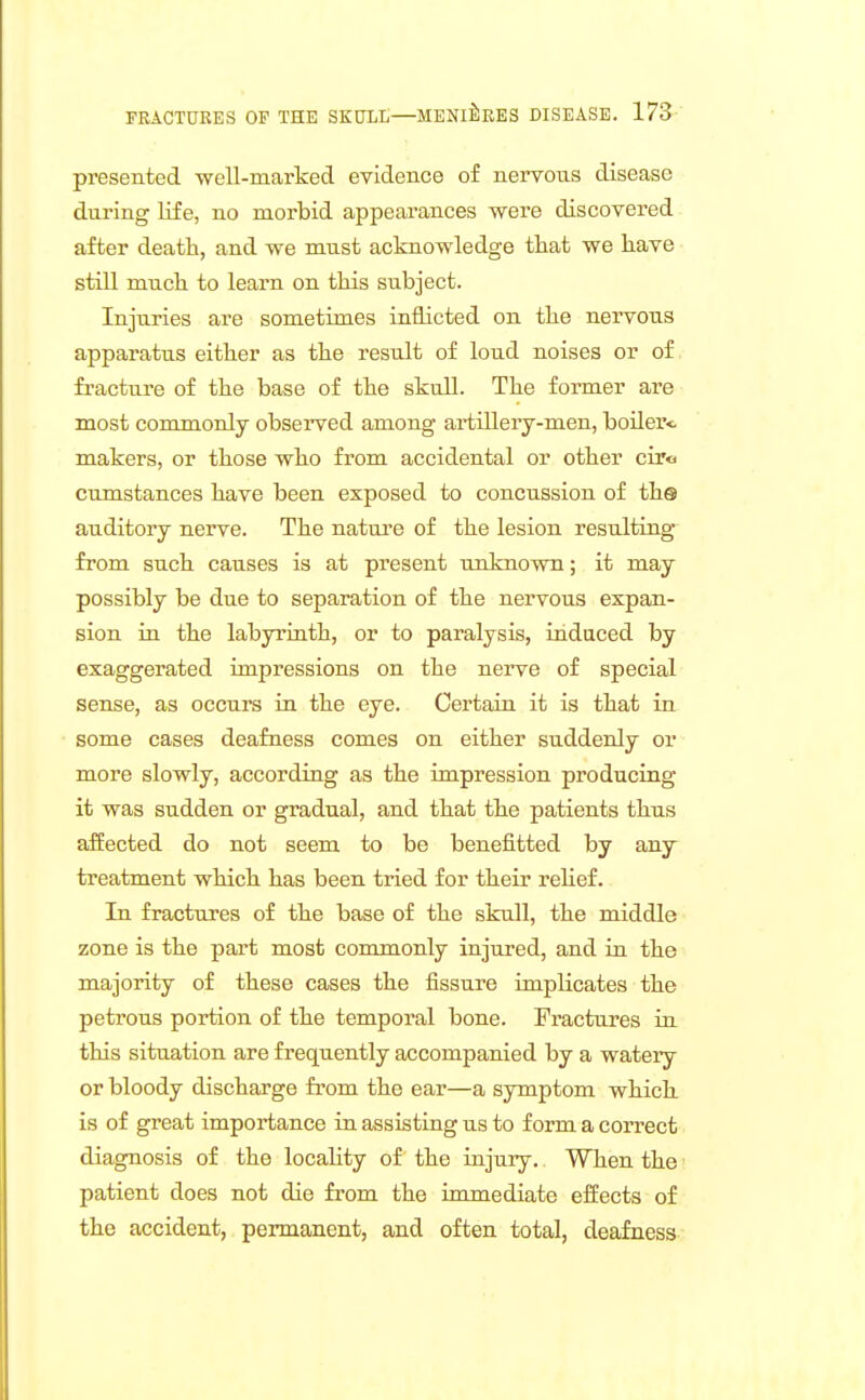 presented -well-marked evidence of nervous disease during life, no morbid appearances were discovered after death, and we must acknowledge tliat we have still much to learn on this subject. Injuries are sometimes inflicted on the nervous apparatus either as the result of loud noises or of fracture of the base of the skull. The former are most commonly observed among artillery-men, boiler<- makers, or those who from accidental or other ciro cumstances have been exposed to concussion of ths auditory nerve. The natui'e of the lesion resulting from such causes is at present unknown; it may possibly be due to separation of the nervous expan- sion in the labyrinth, or to paralysis, induced by exaggerated impressions on the nerve of special sense, as occurs in the eye. Certain it is that in some cases deafness comes on either suddenly or more slowly, according as the impression producing it was sudden or gradual, and that the patients thus affected do not seem to be benefitted by any treatment which has been tried for their relief. In fractures of the base of the skull, the middle zone is the part most commonly injured, and in the majority of these cases the fissure implicates the petrous portion of the temporal bone. Fractures in this situation are frequently accompanied by a watery or bloody discharge from the ear—a symptom which is of great importance in assisting us to form a correct diagnosis of the locality of the injury. When the patient does not die from the immediate effects of the accident, permanent, and often total, deafness