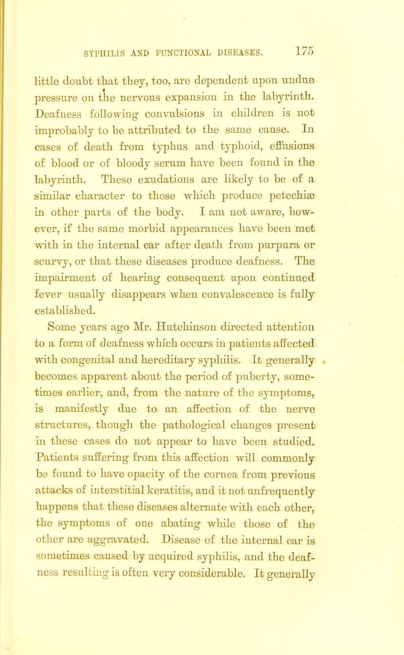 little doubt that ttey, too, are dependent upon undue pressure on tlie nervous expansion in the labyrinth. Deafness following convulsions in children is not improbably to be attributed to the same cause. In cases of death from typhus and typhoid, eflFasions of blood or of bloody serum have been found in the labyrinth. These exudations are likely to be of a similar character to those which produce petechise in other parts of the body. I am not aware, how- ever, if the same morbid appearances have been met with in the internal ear after death from purpura or scui'vy, or that these diseases produce deafness. The impairment of hearing consequent upon continued fever usually disappears when convalescence is fully established. Some years ago Mr. Hutchinson dii'ected attention to a form of deafness which occurs in patients affected with congenital and hereditary syphilis. It generally becomes apparent about the period of puberty, some- times earlier, and, from the nature of the symptoms, is manifestly due to an affection of the nerve structures, though the pathological changes present in these cases do not appear to have been studied. Patients suffering from this affection will commonly be found to have opacity of the cornea from previous attacks of interstitial keratitis, and it not unfrequently happens that these diseases alternate with each other, the symptoms of one abating while those of the other are aggravated. Disease of the internal ear is sometimes caused by acquired syphilis, and the deaf- ness resulting is often very considerable. It generally