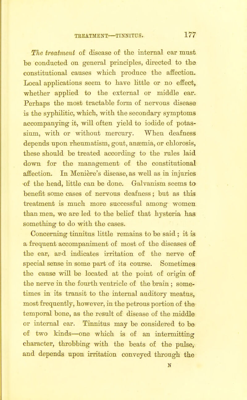 TJie treatment of disease of tlie internal ear must be conducted on general priaciples, directed to the constitutional causes wkich produce tlie affection. Local applications seem to have little or no effect, whether applied to the external or middle ear. Perhaps the most tractable form of nervous disease is the syphilitic, which, with the secondary symptoms accompanying it, will often yield to iodide of potas- sium, with or without mercury. When deafness depends upon rheumatism, gout, anaemia, or chlorosis, these should be treated according to the rules laid down for the management of the constitutional affection. In Meniere's disease, as well as in injuries of the head, httle can be done. Gralvanism seems to benefit some cases of nervous deafness; but as this treatment is much more successful among women than men, we are led to the belief that hysteria has something to do with the cases. Concerning tinnitus little remains to be said ; it is a frequent accompaniment of most of the diseases of the ear, ard indicates irritation of the nerve of special sense in some part of its course. Sometimes the cause will be located at the point of origiu of the nerve in the fourth ventricle of the brain; some- times in its transit to the internal auditory meatus, most frequently, however, in the petrous portion of the temporal bone, as the result of disease of the middle or internal ear. Tinnitus may be considered to be of two kinds—one which is of an intermitting character, throbbiug with the beats of the pulse, and depends upon irritation conveyed through the