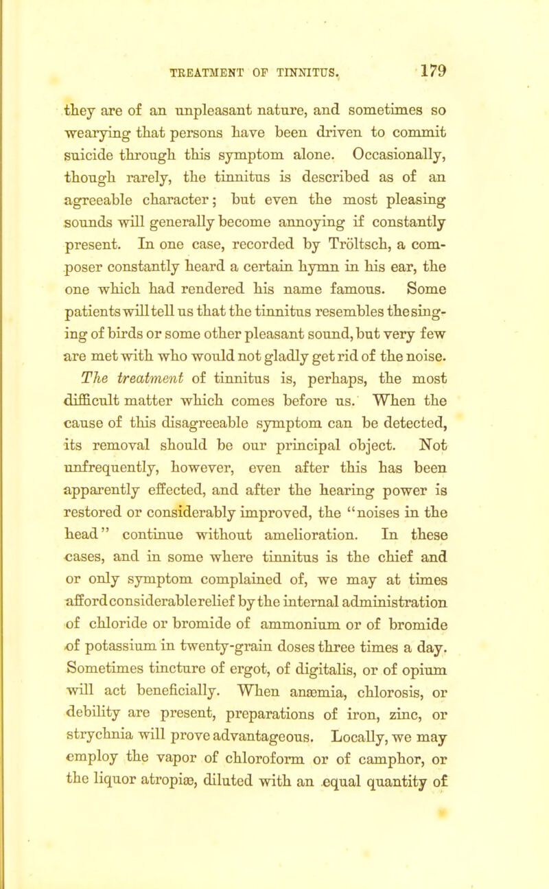 they are of an unpleasant nature, and sometimes so ■wearying tliat persons liave been driven to commit suicide tkrough this symptom alone. Occasionally, though rarely, the tinnitus is described as of an agreeable character; but even the most pleasing sounds will generally become annoying if constantly present. In one case, recorded by Troltsch, a com- poser constantly heard a certain hymn in his ear, the one which had rendered his name famous. Some patients will tell us that the tinnitus resembles the sing- ing of birds or some other pleasant sound, but very few are met with who would not gladly get rid of the noise. The treatment of tinnitus is, perhaps, the most difficult matter which comes before us. When the cause of this disagreeable symptom can be detected, its removal should be our principal object. Not unfrequently, however, even after this has been apparently elfected, and after the hearing power is restored or considerably improved, the noises in the head continue without amelioration. In these cases, and in some where tinnitus is the chief and or only symptom complained of, we may at times afford considerable relief by the internal administration of chloride or bromide of ammonium or of bromide of potassium in twenty-grain doses three times a day. Sometimes tincture of ergot, of digitalis, or of opium will act beneficially. When anemia, chlorosis, or debility are present, preparations of iron, zinc, or strychnia will prove advantageous. Locally, we may employ the vapor of chloroform or of camphor, or the liquor atropi^, diluted with an .equal quantity of