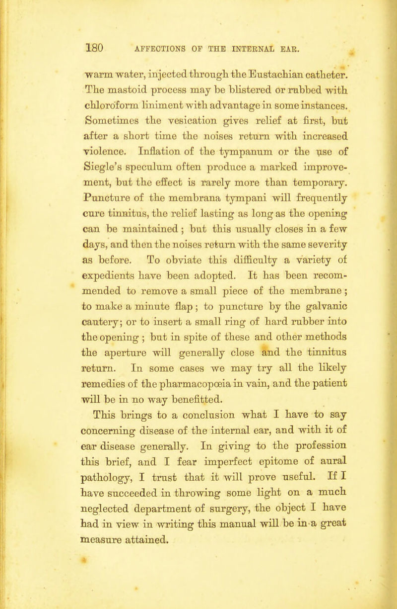 warm water, injected througli tlie Eustacbiaii catlieter. The mastoid process may be blistered or rubbed with, chloroform liniment with advantage in some instances. Sometimes the vesication gives relief at first, but after a short time the noises return with increased violence. Inflation of the tympanum or the vse of Siegle's speculum often produce a marked improve- ment, but the effect is rarely more than temporary. Puncture of the membrana tympani will frequently cure tinnitus, the relief lasting as long as the opening can be maintained ; but this usually closes in a few days, and then the noises return with the same severity as before. To obviate this difficulty a variety of expedients have been adopted. It has been recom- mended to remove a small piece of the membrane ; to make a minute flap ; to puncture by the galvanic cautery; or to insert a small ring of hard rubber into the opening ; but in spite of these and other methods the aperture will generally close and the tinnitus return. In some cases we may try all the likely remedies of the pharmacopoeia in vain, and the patient will be in no way benefitted. This brings to a conclusion what I have to say concerning disease of the internal ear, and with it of ear disease generally. In giving to the profession this brief, and I fear imperfect epitome of aural pathology, I trust that it will prove useful. If I have succeeded in throwing some light on a much neglected department of surgery, the object I have had in view in writing this manual will be in-a great measure attained.