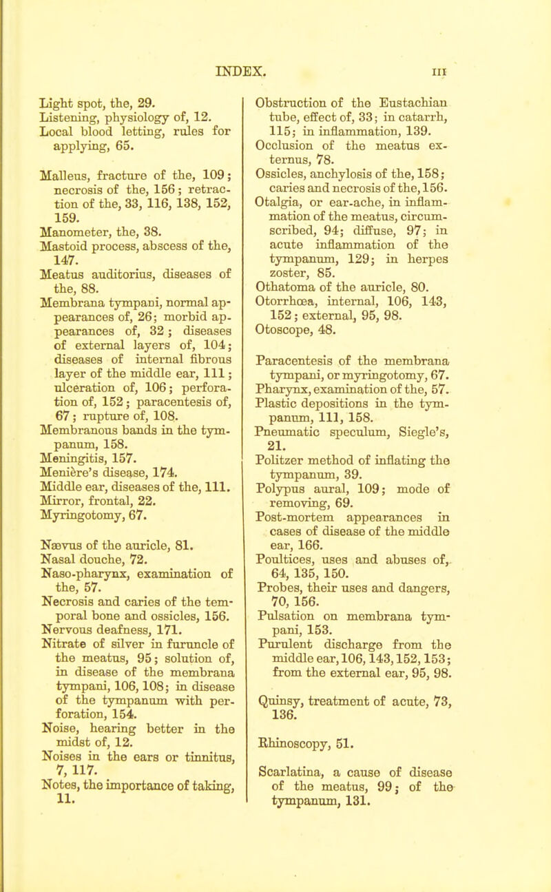 Light spot, the, 29. Listening, physiology of, 12. Local blood letting, rules for applying, 65. Malleus, fracture of the, 109; necrosis of the, 156; retrac- tion of the, 33, 116, 138, 152, 159. Manometer, the, 38. Mastoid process, abscess of the, 147. Meatus auditorius, diseases of the, 88. Membrana tympani, normal ap- pearances of, 26; morbid ap- pearances of, 32 ; diseases of external layers of, 104; diseases of internal fibrous layer of the middle ear. 111; ulceration of, 106; perfora- tion of, 152; paracentesis of, 67; rapture of, 108. Membranous bands in the tym- panum, 158. Meningitis, 157. Meniere's disease, 174. Middle ear, diseases of the, 111. Mirror, frontal, 22. Myringotomy, 67. Nsevus of the auricle, 81. Nasal douche, 72. Naso-pharynx, examination of the, 57. Necrosis and caries of the tem- poral bone and ossicles, 156. Nervous deafness, 171. Nitrate of silver in furuncle of the meatus, 95; solution of, in disease of the membrana tympani, 106,108; in disease of the tympanum -with per- foration, 154. Noise, hearing better in the midst of, 12. Noises in the ears or tinnitus, 7,117. Notes, the importance of taking, Obstruction of the Eustachian tube, effect of, 33; in catarrh, 115; in inflammation, 139. Occlusion of the meatus ex- ternus, 78. Ossicles, anchylosis of the, 158; caries and necrosis of the, 156. Otalgia, or ear-ache, in inflam- mation of the meatus, circum- scribed, 94; diffuse, 97; in acute inflammation of the tympanum, 129; in herpes zoster, 85. Othatoma of the auricle, 80. Otorrhoea, internal, 106, 143, 152; external, 95, 98. Otoscope, 48. Paracentesis of the membrana tympaid, or myringotomy, 67. Pharynx, examination of the, 57. Plastic depositions in the tym- panum, 111, 158. Pneumatic speculum, Siegle's, 21. Politzer method of inflating the tympanum, 39. Polypus aural, 109; mode of removing, 69. Post-mortem appearances in cases of disease of the middle ear, 166. Poultices, uses and abuses of,. 64, 135, 150. Probes, their uses and dangers, 70, 156. Pulsation on membrana tym- pani, 153. Purulent discharge from the middle ear, 106,143,152,153; from the external ear, 95, 98. Quinsy, treatment of acute, 73, 136. Ehinoscopy, 51. Scarlatina, a cause of disease of the meatus, 99 j of the tympanum, 131.