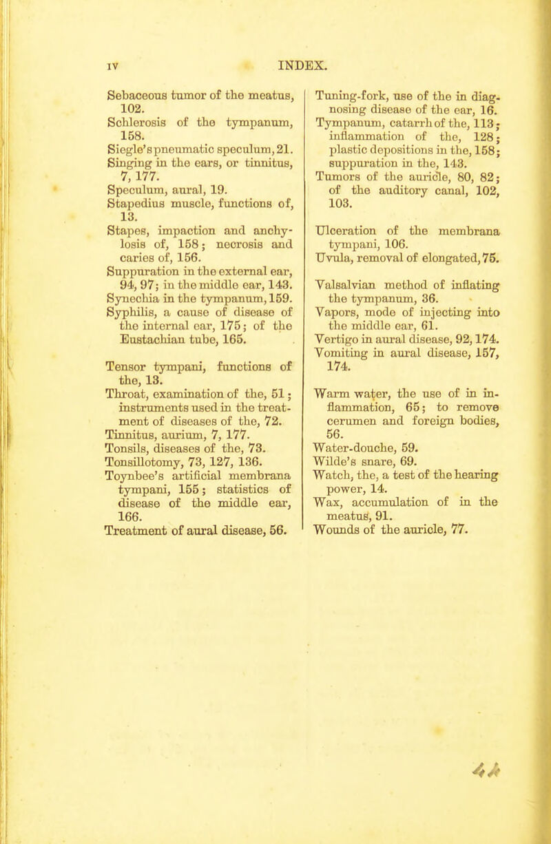 Sebaceous tumor of the meatus, 102. ScMorosis of the tympanum, 158. Siegle'spneumatic speculum, 21. Singing in the ears, or tinnitus, 7, 177. Speculum, aural, 19. Stapedius muscle, functions of, 13. Stapes, impaction and anchy- losis of, 158; necrosis and caries of, 156. Suppuration in the external ear, 94, 97; in the middle ear, 143. Synechia in the tympanum, 159. Syphilis, a cause of disease of the internal oar, 175; of the Eustachian tube, 165. Tensor tympani, functions of the, 13. Throat, examination of the, 51; instruments used in the treat- ment of diseases of the, 72. Tinnitus, aurium, 7, 177. Tonsils, diseases of the, 73. Tonsillotomy, 73,127, 136. Toynbee's artificial membrana tympani, 155; statistics of disease of the middle eai', 166. Treatment of aural disease, 56. Tuning-fork, use of the in diag- nosing disease of the ear, 16. Tympanum, catarrh of the, 113; inflammation of the, 128; plastic depositions in the, 158; suppuration in the, 143. Tumors of the auricie, 80, 82; of the auditory canal, 102, 103. Ulceration of the membrana tympani, 106. Uvula, removal of elongated, 75. Valsalvian method of inflating the tympanum, 36. Vapors, mode of injecting into the middle ear, 61. Vertigo in aural disease, 92,174. Vomiting in aural disease, 157, 174. Wann water, the use of in in- flammation, 65; to remove cerumen and foreign bodies, 56. Water-douche, 59. Wilde's snare, 69. Watch, the, a test of the hearing power, 14. Wax, accumulation of in the meatus, 91. Wounds of the auricle, 77. 4A