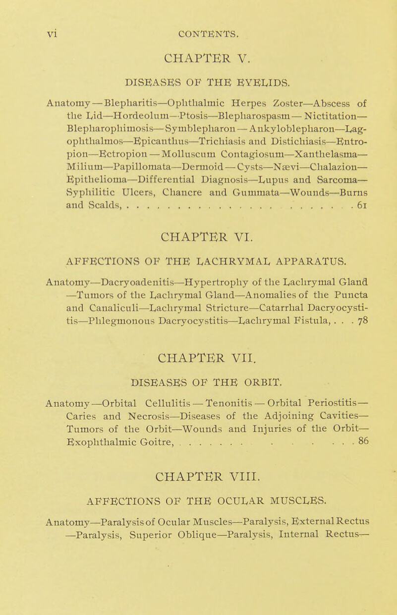 CHAPTER V. DISEASES OF THE EYELIDS. Anatomy—Blepharitis—Ophthalmic Herpes Zoster—Abscess of the Lid—Hordeolum—Ptosis—Blepharospasm— Nictitation— Blepliarophimosis—Symblepharon — Atikyloblepharon—Lag- ophthalmos—Epicanthiis—Trichiasis and Distichiasis—Entro- pion—Ectropion — Molluscum Contagiosum—Xanthelasma— Milium—Papillomata—Dermoid — Cysts—Nsevi—Chalazion— Epithelioma—Differential Diagnosis—Lupus and Sarcoma— Syphilitic Ulcers, Chancre and Gummata—Wounds—Burns and Scalds, 6i CHAPTER VI. AFFECTIONS OF THE LACHRYMAL APPARATUS. Anatomy—Dacryoadenitis—Hypertrophy of the Lachrymal Gland —Tumors of the Lachrymal Gland—Anomalies of the Puncta and Canaliculi—Lachrymal Stricture—Catarrhal Dacryocysti- tis—Phlegmonous Dacryocystitis—Lachrymal Fistula, ... 78 CHAPTER VII. DISEASES OF THE ORBIT. Anatomy—Orbital Cellulitis — Tenonitis — Orbital Periostitis— Caries and Necrosis—Diseases of the Adjoining Cavities— Tumors of the Orbit—Wounds and Injuries of the Orbit— Exophthalmic Goitre, 86 CHAPTER VIII. AFFECTIONS OF THE OCULAR MUSCLES. Anatomy—Paralysis of Ocular Muscles—Paralysis, External Rectus —Paralysis, Superior Oblique—Paralysis, Internal Rectus—