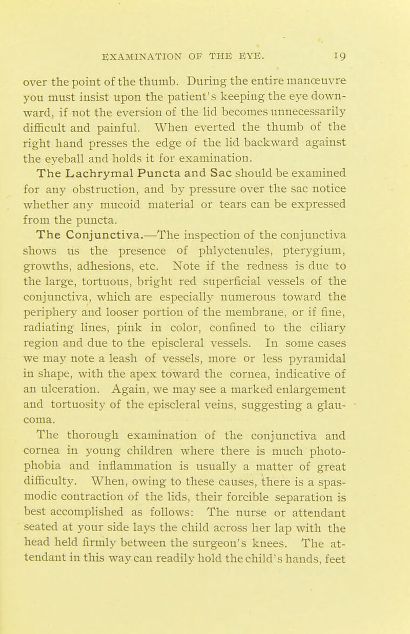 over the point of the thumb. During the entire manoeuvre you must insist upon the patient's keeping the eye down- ward, if not the eversion of the Hd becomes unnecessarily difficult and painful. When everted the thumb of the right hand presses the edge of the lid backward against the eyeball and holds it for examination. The Lachrymal Puncta and Sac should be examined for any obstruction, and by pressure over the sac notice whether any mucoid material or tears can be expressed from the puncta. The Conjunctiva.—The inspection of the conjunctiva shows us the presence of phlyctenules, pterygium, growths, adhesions, etc. Note if the redness is due to the large, tortuous, bright red superficial vessels of the conjunctiva, which are especiallj^ numerous toward the periphery and looser portion of the membrane, or if fine, radiating lines, pink in color, confined to the ciliary region and due to the episcleral vessels. In some cases we may note a leash of vessels, more or less pyramidal in shape, with the apex toward the cornea, indicative of an ulceration. Again, we may see a marked enlargement and tortuosit}' of the episcleral veins, suggesting a glau- coma. The thorough examination of the conjunctiva and cornea in young children where there is much photo- phobia and inflammation is usually a matter of great difficulty. When, owing to these causes, there is a spas- modic contraction of the lids, their forcible separation is best accomplished as follows: The nurse or attendant seated at your side lays the child across her lap with the head held firmly between the surgeon's knees. The at- tendant in this way can readily hold the child's hands, feet
