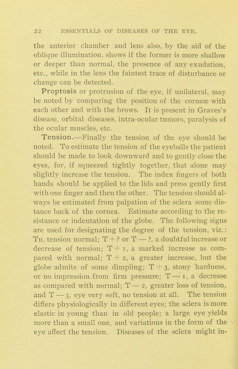 the anterior chamber and lens also, by the aid of the oblique illumination, shows if the former is more shallow or deeper than normal, the presence of any exudation, etc., while in the lens the faintest trace of disturbance or change can be detected. Proptosis or protrusion of the eye, if unilateral, may be noted by comparing the position of the coruese with each other and with the brows. It is present in Graves's disease, orbital diseases, intra-ocular tumors, paralysis of the ocular muscles, etc. Tension.—Finally the tension of the eye should be noted. To estimate the tension of the eyeballs the patient should be made to look downward and to gentl}' close the eyes, for, if squeezed tightly together, that alone may slightly increase the tension. The index fingers of both hands should be applied to the lids and press gently first with one finger and then the other. The tension should al- ways be estimated from palpation of the sclera some dis- tance back of the cornea. Estimate according to the re- sistance or indentation of the globe. The following signs are used for designating the degree of the tension, viz.: Tn, tension normal; T + ? or T — ?, a doubtful increase or decrease of tension; T+ i, a marked increase as com- pared with normal; T + 2, a greater increase, but the globe admits of some dimpling; T + 3, stonj^ hardness, or no impression from firm pressure; T—i, a decrease as compared with normal; T—2, greater loss of tension, and T — 3, eye very soft, no tension at all. The tension differs physiologically in diiferent eyes; the sclera is more elastic in young than in old people; a large eye 5delds more than a small one, and variations in the form of the eye affect the tension. Diseases of the sclera might in-