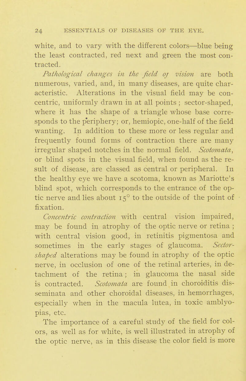 white, and to vary with the different colors—blue being the least contracted, red next and green the most con- tracted. Pathological changes in the field oj vision are both numerous, varied, and, in many diseases, are quite char- acteristic. Alterations in the visual field may be con- centric, uniforml}'- drawn in at all points ; sector-shaped, where it has the shape of a triangle whose base corre- sponds to the p'eriphery; or, hemiopic, one-half of the field wanting. In addition to these more or less regular and frequently found forms of contraction there are many irregular shaped notches in the normal field. Scotomata, or blind spots in the visual field, when found as the re- sult of disease, are cla.ssed as central or peripheral. In the healthy eye we have a .scotoma, known as Mariotte's blind spot, which corresponds to the entrance of the op- tic nerve and lies about 15° to the outside of the point of fixation. Conce7itric contraction with central vision impaired, may be found in atrophy of the optic nerve or retina ; with central vision good, in retinitis pigmentosa and sometimes in the early stages of glaucoma. Sector- shaped alterations may be found in atrophy of the optic nerve, in occlusion of one of the retinal arteries, in de- tachment of the retina; in glaucoma the nasal .side is contracted. Scotomata are found in choroiditis dis- seminata and other choroidal diseases, in hemorrhages, especially when in the macula lutea, in toxic amblj^o- pias, etc. The importance of a careful study of the field for col- ors, as well as for white, is well illustrated in atrophy of the optic nerve, as in this disease the color field is more