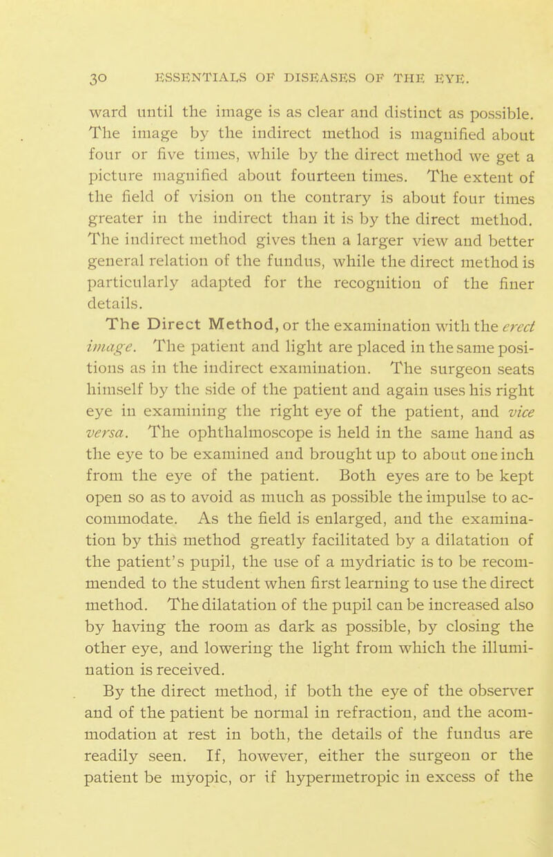 ward until the image is as clear and distinct as possible. The image by the indirect method is magnified about four or five times, while by the direct method we get a picture magnified about fourteen times. The extent of the field of vision on the contrary is about four times greater in the indirect than it is by the direct method. The indirect method gives then a larger view and better general relation of the fundus, while the direct method is particularly adapted for the recognition of the finer details. The Direct Method, or the examination with the erect image. The patient and light are placed in the same posi- tions as in the indirect examination. The surgeon seats himself by the side of the patient and again uses his right eye in examining the right eye of the patient, and vice versa. The ophthalmoscope is held in the same hand as the eye to be examined and brought up to about one inch from the eye of the patient. Both eyes are to be kept open so as to avoid as much as possible the impulse to ac- commodate. As the field is enlarged, and the examina- tion by this method greatly facilitated by a dilatation of the patient's pupil, the use of a mydriatic is to be recom- mended to the student when first learning to use the direct method. The dilatation of the pupil can be increased also by having the room as dark as possible, by closing the other eye, and lowering the light from which the illumi- nation is received. By the direct method, if both the eye of the observer and of the patient be normal in refraction, and the acom- modation at rest in both, the details of the fundus are readily seen. If, however, either the surgeon or the patient be myopic, or if hypermetropic in excess of the