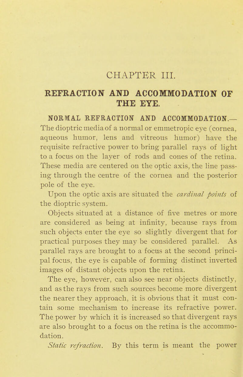 CHAPTER HI. REFRACTION AND ACCOMMODATION OF THE EYE. NORIVIAL REFRACTION AND ACCOMMODATION.— The dioptric media of a normal or emmetropic eye (cornea, aqueous humor, lens and vitreous humor) have the requisite refractive power to bring parallel rays of light to a focus on the layer of rods and cones of the retina. These media are centered on the optic axis, the line pass- ing through the centre of the cornea and the posterior pole of the eye. Upon the optic axis are situated the cardinal points of the dioptric system. Objects situated at a distance of five metres or more are considered as being at infinity, because rays from such objects enter the ej-e so slightly divergent that for practical purposes they may be considered parallel. As parallel rays are brought to a focus at the second princi- pal focus, the eye is capable of forming distinct inverted images of distant objects upon the retina. The eye, however, can also see near objects distinctly, and as the rays from such sources become more divergent the nearer they approach, it is obvious that it must con- tain some mechanism to increase its refractive power. The power by which it is increased so that divergent raj'-s are also brought to a focus on the retina is the accommo- dation. Static refraction. By this term is meant the power