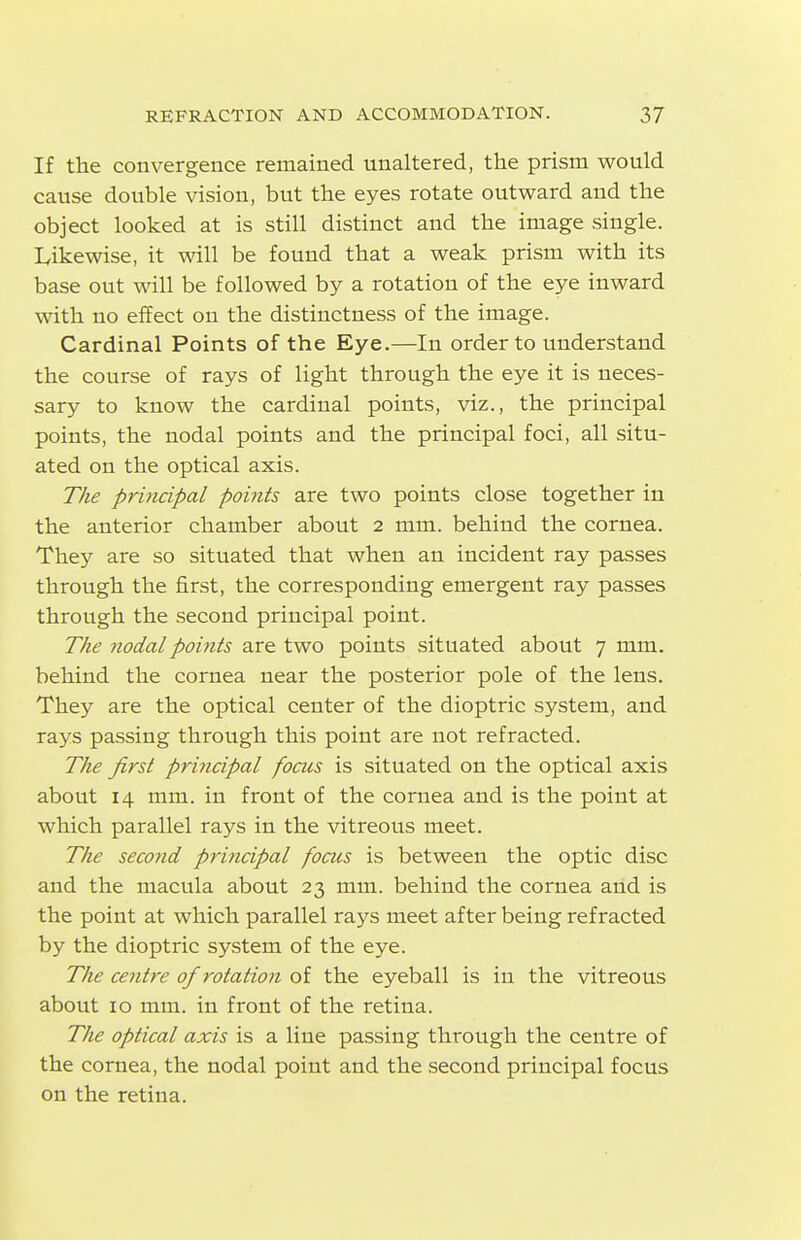 If the convergence remained unaltered, the prism would cause double vision, but the eyes rotate outward and the object looked at is still distinct and the image single. Likewise, it will be found that a weak prism with its base out will be followed by a rotation of the eye inward with no effect on the distinctness of the image. Cardinal Points of the Eye.—In order to understand the course of rays of light through the eye it is neces- sary to know the cardinal points, viz., the principal points, the nodal points and the principal foci, all situ- ated on the optical axis. The principal points are two points close together in the anterior chamber about 2 mm. behind the cornea. They are so situated that when an incident ray passes through the first, the corresponding emergent ray passes through the second principal point. The nodalpoitits are two points situated about 7 mm. behind the cornea near the posterior pole of the lens. They are the optical center of the dioptric system, and rays passing through this point are not refracted. The first principal foais is situated on the optical axis about 14 mm. in front of the cornea and is the point at which parallel rays in the vitreous meet. The second principal focus is between the optic disc and the macula about 23 mm. behind the cornea and is the point at which parallel rays meet after being refracted by the dioptric system of the eye. The centre of rotation of the eyeball is in the vitreous about 10 mm. in front of the retina. The optical axis is a line passing through the centre of the cornea, the nodal point and the second principal focus on the retina.