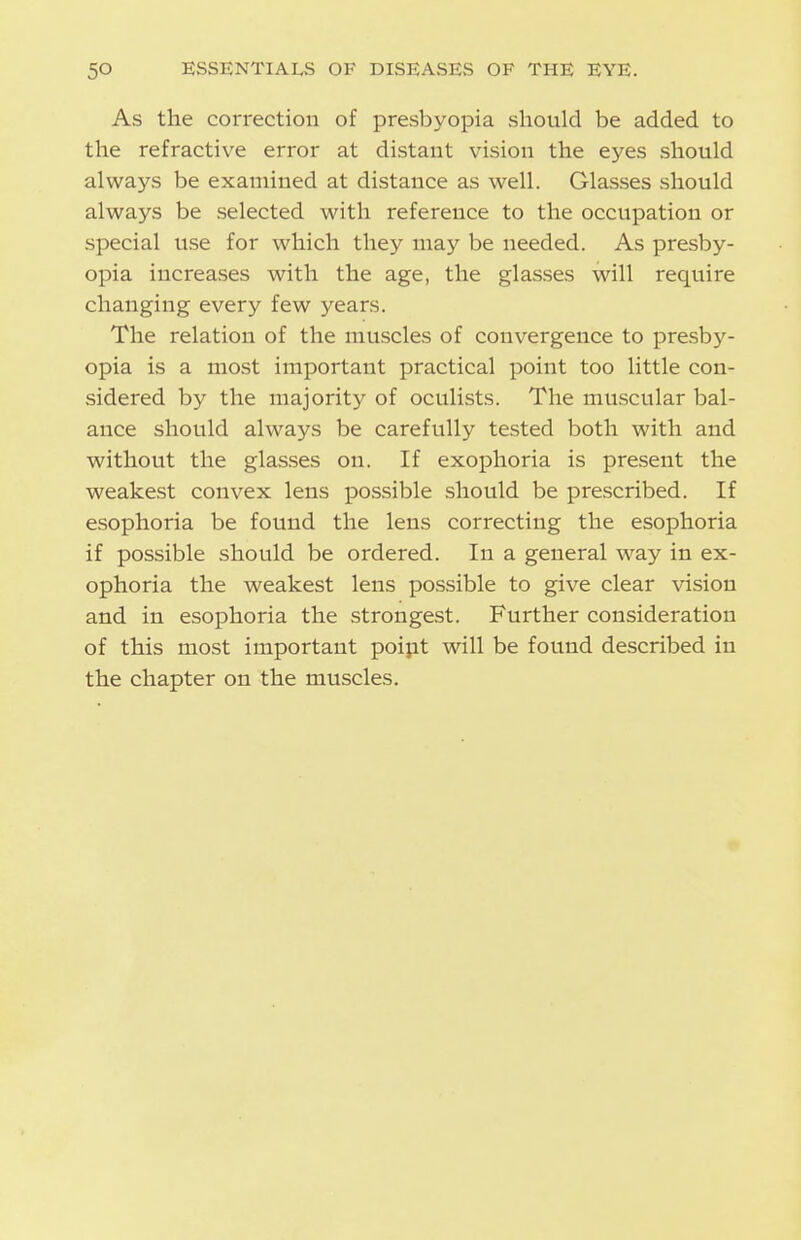 As the correction of presbyopia should be added to the refractive error at distant vision the eyes should always be examined at distance as well. Glasses should always be selected with reference to the occupation or special use for which they may be needed. As presby- opia increases with the age, the glasses will require changing every few years. The relation of the muscles of convergence to presby- opia is a most important practical point too little con- sidered by the majority of oculists. The muscular bal- ance should always be carefully tested both with and without the glasses on. If exophoria is present the weakest convex lens possible should be prescribed. If esophoria be found the lens correcting the esophoria if possible should be ordered. In a general way in ex- ophoria the weakest lens possible to give clear vision and in esophoria the strongest. Further consideration of this most important poipt will be found described in the chapter on the muscles.