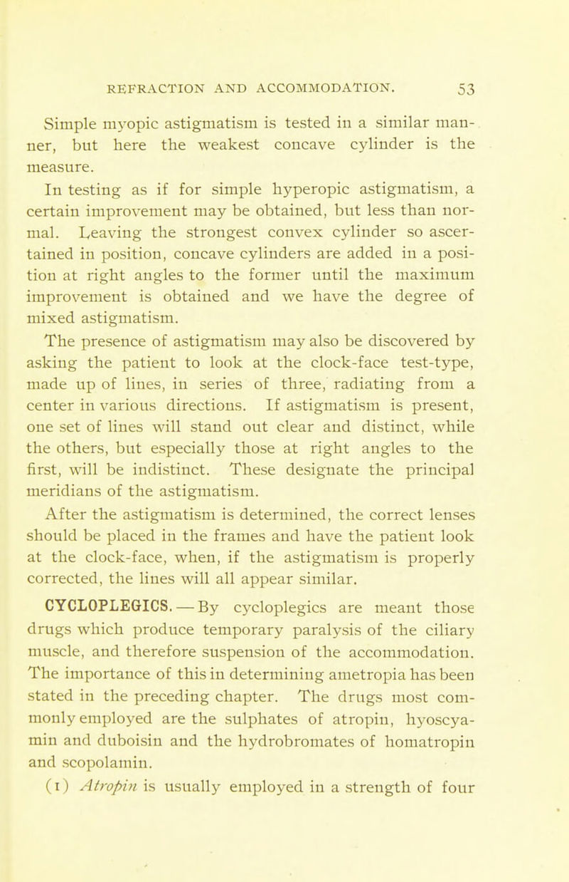 Simple myopic astigmatism is tested in a similar man- ner, but here the weakest concave cylinder is the measure. In testing as if for simple hyperopic astigmatism, a certain improvement may be obtained, but less than nor- mal. L,eaving the strongest convex cylinder so ascer- tained in position, concave cylinders are added in a posi- tion at right angles to the former until the maximum improvement is obtained and we have the degree of mixed astigmatism. The presence of astigmatism may also be discovered by asking the patient to look at the clock-face test-type, made up of lines, in series of three, radiating from a center in various directions. If astigmatism is present, one set of lines will stand out clear and distinct, while the others, but especially those at right angles to the first, will be indistinct. These designate the principal meridians of the astigmatism. After the astigmatism is determined, the correct lenses should be placed in the frames and have the patient look at the clock-face, when, if the astigmatism is properly corrected, the lines will all appear similar. CYCLOPLEGICS. — By cycloplegics are meant those drugs which produce temporary paralysis of the ciliary muscle, and therefore suspension of the accommodation. The importance of this in determining ametropia has been stated in the preceding chapter. The drugs most com- monly employed are the sulphates of atropin, hyoscya- min and duboisin and the liydrobromates of homatropin and .scopolamin. (I) Atropin is usually employed in a strength of four