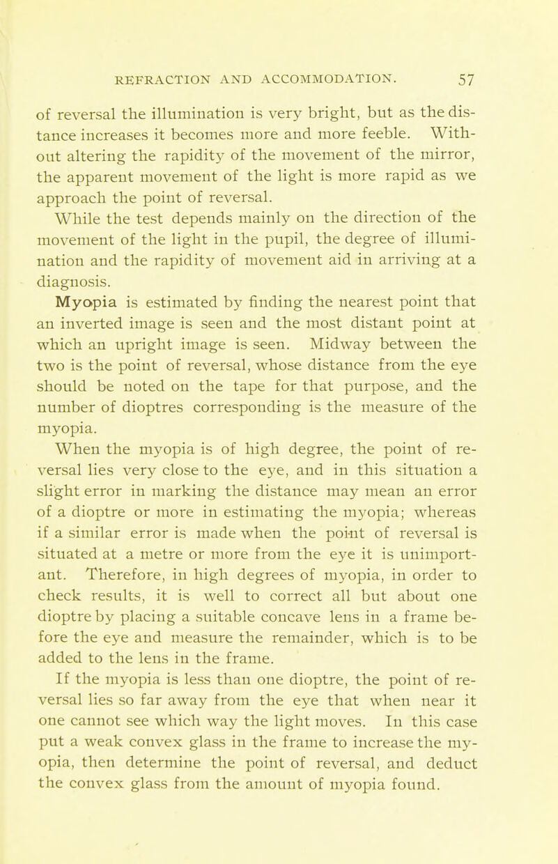 of reversal the illumination is very bright, but as the dis- tance increases it becomes more and more feeble. With- out altering the rapidity of the movement of the mirror, the apparent movement of the light is more rapid as we approach the point of reversal. While the test depends mainly on the direction of the movement of the light in the pupil, the degree of illumi- nation and the rapidity of movement aid in arriving at a diagnosis. Myopia is estimated by finding the nearest point that an inverted image is seen and the most distant point at which an upright image is seen. Midway between the two is the point of reversal, whose distance from the eye should be noted on the tape for that purpose, and the number of dioptres corresponding is the measure of the myopia. When the myopia is of high degree, the point of re- versal lies very close to the eye, and in this situation a sU'ght error in marking the distance may mean an error of a dioptre or more in estimating the myopia; whereas if a similar error is made when the poi-nt of reversal is situated at a metre or more from the eye it is unimport- ant. Therefore, in high degrees of myopia, in order to check results, it is well to correct all but about one dioptre by placing a suitable concave lens in a frame be- fore the eye and measure the remainder, which is to be added to the lens in the frame. If the myopia is less than one dioptre, the point of re- versal lies so far away from the eye that when near it one cannot see which way the light moves. In this case put a weak convex glass in the frame to increase the my- opia, then determine the point of reversal, and deduct the convex glass from the amount of myopia found.