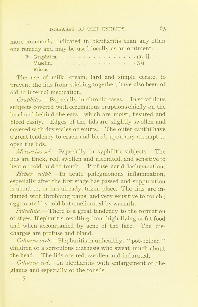 more commonly indicated in blepharitis than any other one remedy and may be used locally as an ointment. The use of milk, cream, lard and simple cerate, to prevent the lids from sticking together, have also been of aid to internal medication. Graphites.—Especially in chronic cases. In scrofulous subjects covered with eczematous eruptions chiefly on the head and behind the ears ; which are moist, fissured and bleed easil5^ Edges of the lids are slightly swollen and covered with dry scales or scurfs. The outer canthi have a great tendency to crack and bleed, upon any attempt to open the lids. Merairms sol.—Especiall}^ in syphilitic subjects. The lids are thick, red, swollen and ulcerated, and sensitive to heat or cold and to touch. Profuse acrid lachrymation. Hepar sulph.—In acute phlegmonous inflammation, especiall}^ after the first stage has passed and suppuration is about to, or has already, taken place. The lids are in- flamed with throbbing pains, and very sensitive to touch ; aggravated by cold but ameliorated by warmth. Ptdsatilla.—There is a great tendency to the formation of styes. Blepharitis resulting from high living or fat food and when accompanied by acne of the face. The dis- charges are profuse and bland. Calcai ea carb.—Blepharitis in unhealthy, '' pot-bellied '' children of a scrofulous diathesis who sweat much about the head. The lids are red, swollen and indurated. Calcarea iod.—In blepharitis with enlargement of the glands and especially of the tonsils. p. Graphites, Vaselin, . Misce. 3ij 5