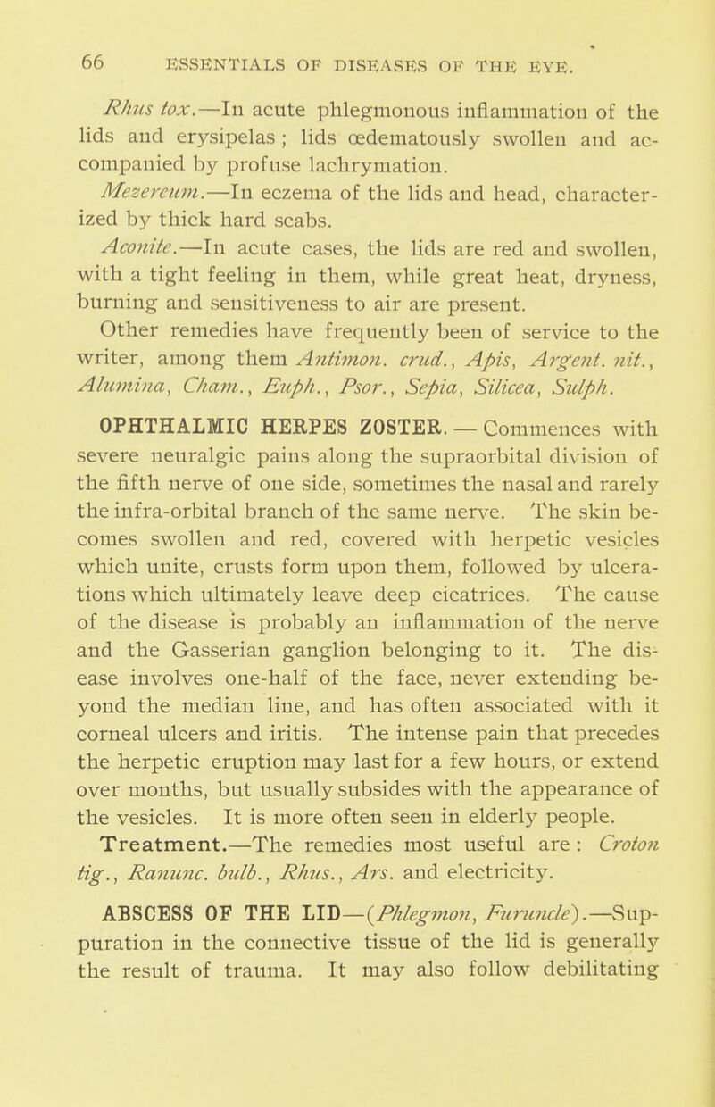 Rhus tox.—lu acute phlegmonous inflamiuation of the lids and erysipelas ; lids oedeniatously swollen and ac- companied by profuse lachrymation. Mezerciim.—In eczema of the lids and head, character- ized by thick hard scabs. Aconite.—In acute cases, the lids are red and swollen, with a tight feeling in them, while great heat, dryness, burning and sensitiveness to air are present. Other remedies have frequently been of service to the writer, among W\^m Antivion. criid., Apis, Argent, nit., Ahimina, Cham., Euph., Psor., Sepia, Silicea, Stciph. OPHTHALMIC HERPES ZOSTER. — Commences with severe neuralgic pains along the supraorbital division of the fifth nerve of one side, sometimes the nasal and rarely the infra-orbital branch of the same nerve. The skin be- comes swollen and red, covered with herpetic vesicles which unite, crusts form upon them, followed by ulcera- tions which ultimately leave deep cicatrices. The cause of the disease is probably an inflammation of the nerve and the Gasserian ganglion belonging to it. The dis- ease involves one-half of the face, never extending be- yond the median line, and has often associated with it corneal ulcers and iritis. The intense pain that precedes the herpetic eruption may last for a few hours, or extend over months, but usually subsides with the appearance of the vesicles. It is more often seen in elderly people. Treatment.—The remedies most useful are : Croton tig., Ranunc. bulb., Rhus., Ars. and electricity. ABSCESS OF THE \.VQ—{Phlegmon, Furuncle).—Sn^- puration in the connective tissue of the lid is generally the result of trauma. It may also follow debilitating