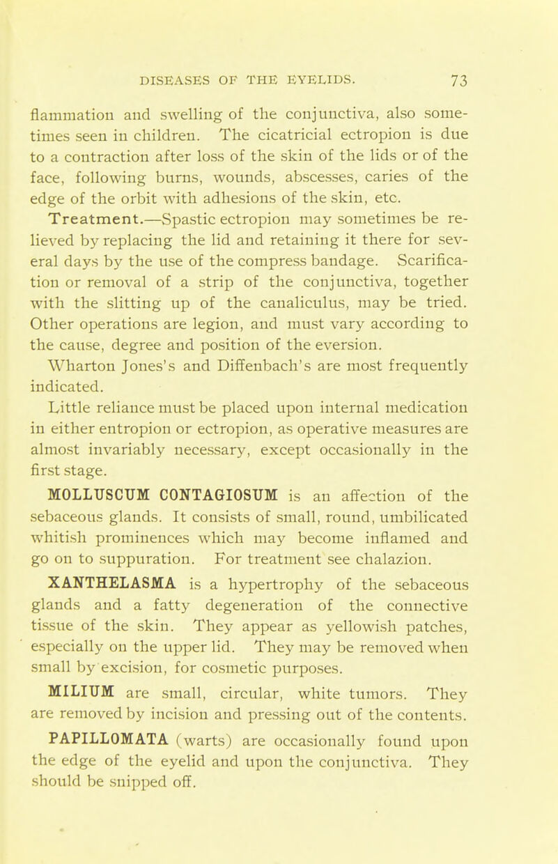 flammation and swelling of the conjunctiva, also some- times seen in children. The cicatricial ectropion is due to a contraction after loss of the .skin of the lids or of the face, following burns, wounds, abscesses, caries of the edge of the orbit with adhesions of the .skin, etc. Treatment.—Spastic ectropion may sometimes be re- lieved by replacing the lid and retaining it there for sev- eral days by the use of the compress bandage. Scarifica- tion or removal of a strip of the conjunctiva, together with the slitting up of the canaliculus, may be tried. Other operations are legion, and must vary according to the cause, degree and position of the eversion. Wharton Jones's and Diffenbach's are mo.st frequently indicated. Little reliance must be placed upon internal medication in either entropion or ectropion, as operative measures are almost invariably necessary, except occasionally in the first stage. MOLLUSCUM CONTAGIOSUM is an affection of the sebaceous glands. It consists of small, round, umbilicated whitish prominences which may become inflamed and go on to suppuration. For treatment see chalazion. XANTHELASMA is a hypertrophy of the sebaceous glands and a fatty degeneration of the connective ti.ssue of the skin. They appear as yellowish patches, especially on the upper lid. They may be removed when small by exci.sion, for co.smetic purpo.ses. MILIUM are .small, circular, white tumors. They are removed by incision and pre.s.sing out of the contents. PAPILLOMATA (warts) are occasionally found upon the edge of the eyelid and upon the conjunctiva. They should be snipped off.