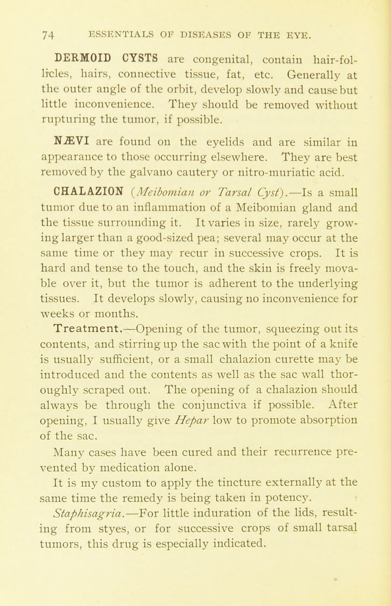 DERMOID CYSTS are congenital, contain hair-fol- licles, hairs, connective tissue, fat, etc. Generally at the outer angle of the orbit, develop slowly and cause but little inconvenience. They should be removed without rupturing the tumor, if possible. NMVI are found on the eyelids and are similar in appearance to those occurring elsewhere. They are best removed by the galvano cautery or nitro-muriatic acid. CHALAZION (^Meibomian or Tarsal Cyst').—\s a small tumor due to an inflammation of a Meibomian gland and the tissue surrounding it. It varies in size, rarely grow- ing larger than a good-sized pea; several may occur at the same time or they niaj^ recur in successive crops. It is hard and tense to the touch, and the skin is freely mova- ble over it, but the tumor is adherent to the underlying tissues. It develops slowly, causing no inconvenience for weeks or months. Treatment.—Opening of the tumor, squeezing out its contents, and stirring up the sac with the point of a knife is usuall)^ sufficient, or a small chalazion curette ma5- be introduced and the contents as well as the sac wall thor- oughly scraped out. The opening of a chalazion should always be through the conjunctiva if possible. After opening, I usually give Hepar low to promote absorption of the sac. Many cases have been cured and their recurrence pre- vented by medication alone. It is my custom to apply the tincture externally at the same time the remedy is being taken in potenc5^ Staphisagria.—For little induration of the lids, result- ing from styes, or for successive crops of small tarsal tumors, this drug is especially indicated.