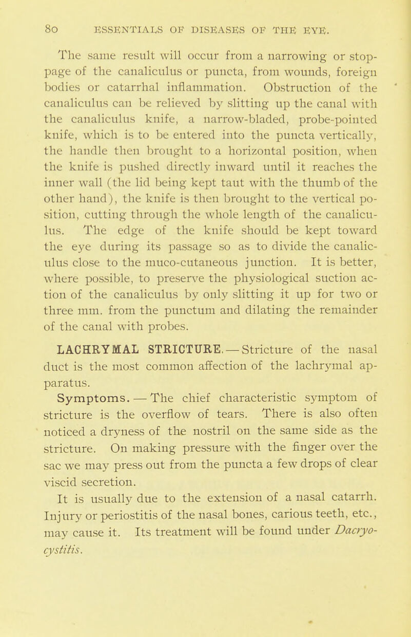 The same result will occur from a narrowing or stop- page of the canaliculus or puncta, from wounds, foreign bodies or catarrhal inflammation. Obstruction of the canaliculus can be relieved hy slitting up the canal with the canaliculus knife, a narrow-bladed, probe-pointed knife, which is to be entered into the puncta vertically, the handle then brought to a horizontal position, when the knife is pushed directly inward until it reaches the inner wall (the lid being kept taut with the thumb of the other hand), the knife is then brought to the vertical po- sition, cutting through the whole length of the canalicu- lus. The edge of the knife should be kept toward the eye during its passage so as to divide the canalic- ulus close to the muco-cutaneous junction. It is better, where possible, to preserve the physiological suction ac- tion of the canaliculus by only slitting it up for two or three mm. from the punctum and dilating the remainder of the canal with probes. LACHRYMAL STRICTURE, —Stricture of the nasal duct is the most common affection of the lachrjanal ap- paratus. Symptoms. — The chief characteristic symptom of stricture is the overflow of tears. There is also often noticed a dryness of the nostril on the same side as the stricture. On making pressure with the finger over the sac we may press out from the puncta a few drops of clear viscid secretion. It is usually due to the extension of a nasal catarrh. Injury or periostitis of the nasal bones, carious teeth, etc., may cause it. Its treatment will be found under Dacryo- cystitis.