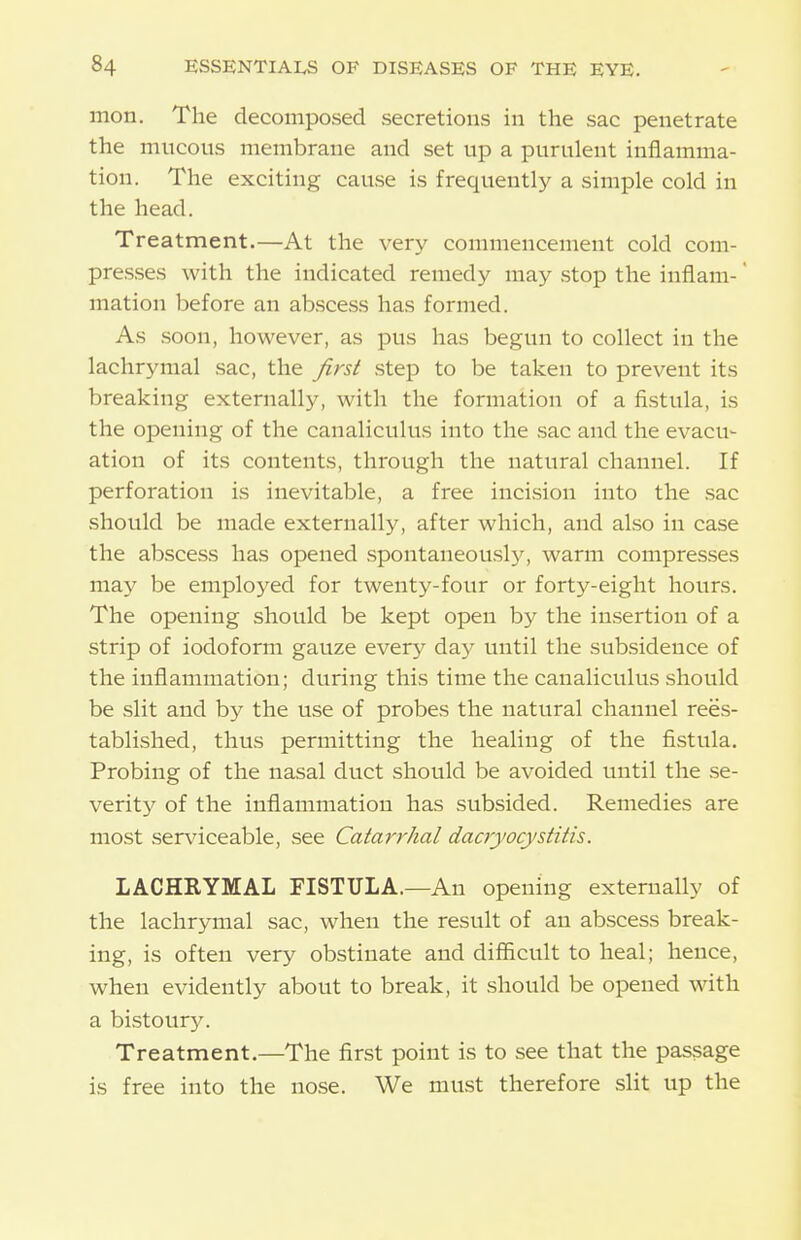 mon. The decomposed secretions in the sac penetrate the mucous membrane and set up a purulent inflamma- tion. The exciting cause is frequently a simple cold in the head. Treatment.—At the very commencement cold com- presses with the indicated remedy may .stop the inflam-' mation before an abscess has formed. As .soon, however, as pus has begun to collect in the lachrymal sac, the first .step to be taken to prevent its breaking externally, with the formation of a fistula, is the opening of the canaliculus into the sac and the evacu- ation of its contents, through the natural channel. If perforation is inevitable, a free incision into the .sac should be made externally, after which, and also in case the abscess has opened spontaneously, warm compresses may be employed for twenty-four or forty-eight hovirs. The opening should be kept open by the insertion of a strip of iodoform gauze every day until the subsidence of the inflammation; during this time the canaliculus should be slit and by the use of probes the natural channel rees- tablished, thus permitting the healing of the fistula. Probing of the nasal duct should be avoided until the se- verity of the inflammation has subsided. Remedies are most serviceable, see Catarrhal dacryocystitis. LACHRYMAL FISTULA.—An opening externally of the lachrymal sac, when the result of an abscess break- ing, is often very obstinate and difficult to heal; hence, when evidently about to break, it .should be opened with a bi.stour5^ Treatment.—The first point is to see that the passage is free into the nose. We must therefore slit up the