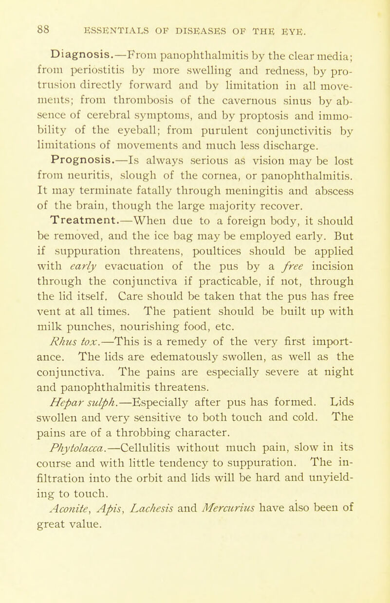 Diagnosis.—From panophthalmitis by the clear media; from periostitis by more swelling and redness, by pro- trusion directly forward and by limitation in all move- ments; from thrombosis of the cavernous sinus by ab- sence of cerebral symptoms, and by pro ptosis and immo- bility of the eyeball; from purulent conjunctivitis by limitations of movements and much less discharge. Prognosis.—Is always serious as vision may be lost from neuritis, slough of the cornea, or panophthalmitis. It may terminate fatally through meningitis and abscess of the brain, though the large majority recover. Treatment.—When due to a foreign body, it should be removed, and the ice bag may be employed early. But if suppuration threatens, poultices should be applied with early evacuation of the pus by a free incision through the conjunctiva if practicable, if not, through the lid itself. Care should be taken that the pus has free vent at all times. The patient should be built up with milk punches, nourishing food, etc. Rhus tox.—This is a remedy of the very first import- ance. The lids are edematously swollen, as well as the conjunctiva. The pains are especially severe at night and panophthalmitis threatens. Hcpar sulph.—Especially after pus has formed. Lids swollen and very sensitive to both touch and cold. The pains are of a throbbing character. Phytolacca.—Cellulitis without much pain, slow in its course and with little tendency to suppuration. The in- filtration into the orbit and lids will be hard and unyield- ing to touch. Aconite, Apis, Lachesis and Mercurius have also been of great value.