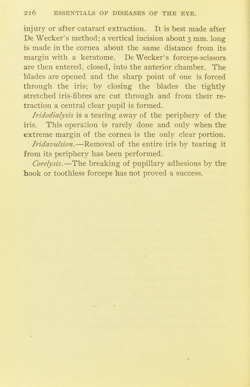 injury or after cataract extraction. It is best made after De Wecker's method; a vertical incision about 3 mm. long is made in the cornea about the same distance from its margin with a keratome. De Wecker's forceps-scissors are then entered, closed, into the anterior chamber. The blades are opened and the sharp point of one is forced through the iris; by closing the blades the tightly stretched iris-fibres are cut through and from their re- traction a central clear pupil is formed. Iridodialysis is a tearing away of the periphery of the iris. This operation is rarely done and only when the extreme margin of the cornea is the only clear portion. Iridavulsion.—Removal of the entire iris by tearing it from its periphery has been performed. Corelysis.—The breaking of pupillary adhesions by the hook or toothless forceps has not proved a success.