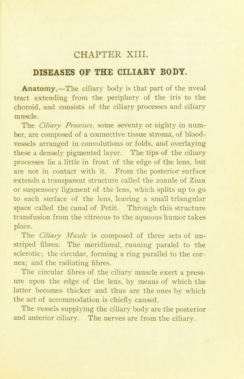 CHAPTER XIII. DISEASES OF THE CILIARY BODY. Anatomy.—The ciliary body is that part of the uveal tract extending from the periphery of the iris to the choroid, and consists of the ciliary processes and ciliary muscle. The Ciliary Processes, some seventy or eighty in num- ber, are composed of a connective tissue stroma, of blood- vessels arranged in convolutions or folds, and overlaying these a densely pigmented layer. The tips of the ciliary processes lie a little in front of the edge of the lens, but are not in contact with it. From the posterior surface extends a transparent structure called the zonule of Zinn or suspensory ligament of the lens, which splits up to go to each surface of the lens, leaving a small triangular space called the canal of Petit. Through this structure transfusion from the vitreous to the aqueous humor takes place. The Ciliary Muscle is composed of three sets of un- striped fibres: The meridional, running paralel to the sclerotic; the circular, forming a ring parallel to the cor- nea; and the radiating fibres. The circular fibres of the ciliary muscle exert a press- ure upon the edge of the lens, by means of which the latter becomes thicker and thus are the ones by which the act of accommodation is chiefly caused. The vessels supplying the ciliary body are the posterior and anterior ciliary. The nerves are from the ciliary.