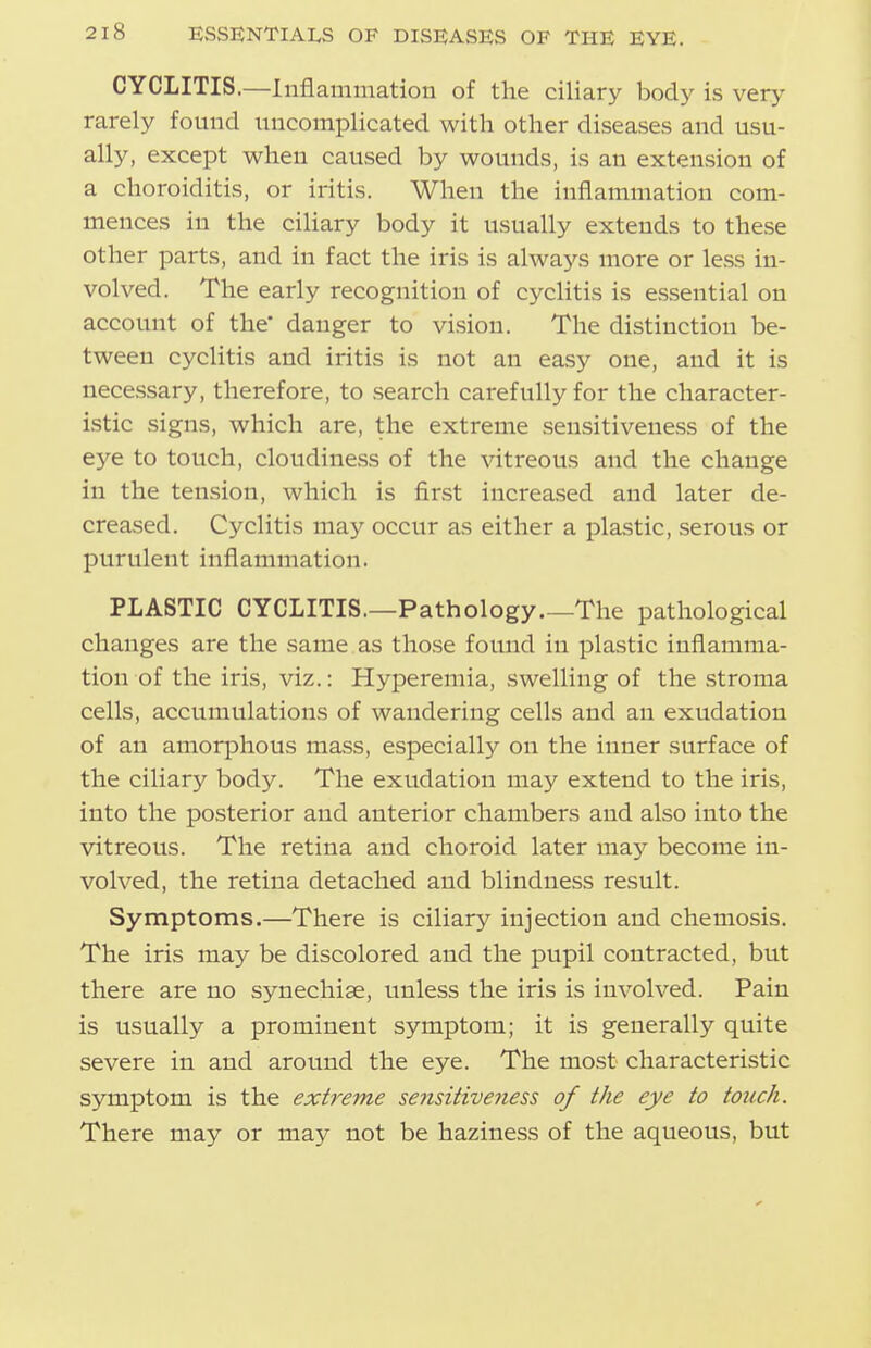 CYCLITIS.—Inflammation of the ciliary body is very rarely found uncomplicated with other diseases and usu- ally, except when caused by wounds, is an extension of a choroiditis, or iritis. When the inflammation com- mences in the ciliary body it usually extends to these other parts, and in fact the iris is always more or less in- volved. The early recognition of cyclitis is essential on account of the danger to vision. The distinction be- tween cyclitis and iritis is not an easy one, and it is necessary, therefore, to search carefully for the character- istic signs, which are, the extreme sensitiveness of the eye to touch, cloudiness of the vitreous and the change in the tension, which is first increased and later de- creased. Cyclitis may occur as either a plastic, serous or purulent inflammation. PLASTIC CYCLITIS.—Pathology The pathological changes are the same as those found in plastic inflamma- tion of the iris, viz.: Hyperemia, swelling of the stroma cells, accumulations of wandering cells and an exudation of an amorphous mass, especially on the inner surface of the ciliary body. The exudation may extend to the iris, into the posterior and anterior chambers and also into the vitreous. The retina and choroid later may become in- volved, the retina detached and blindness result. Symptoms.—There is ciliary injection and chemosis. The iris may be discolored and the pupil contracted, but there are no synechise, unless the iris is involved. Pain is usually a prominent symptom; it is generally quite severe in and around the eye. The most characteristic symptom is the extreme sensitiveness of the eye to touch. There may or may not be haziness of the aqueous, but