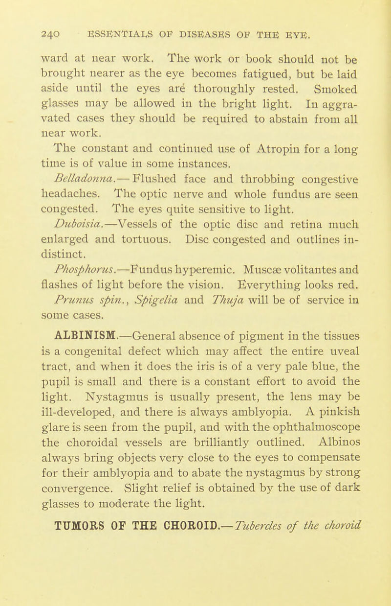 ward at near work. The work or book should not be brought nearer as the eye becomes fatigued, but be laid aside until the eyes are thoroughly rested. Smoked glasses may be allowed in the bright light. In aggra- vated cases they should be required to abstain from all near work. The constant and continued use of Atropin for a long time is of value in some instances. Bellado7ina.— Flushed face and throbbing congestive headaches. The optic nerve and whole fundus are seen congested. The eyes quite sensitive to light. Duboisia.—Vessels of the optic disc and retina much enlarged and tortuous. Disc congested and outlines in- distinct. Pliosphorus.—Fundus hyperemic. Muscse volitantes and flashes of light before the vision. Everything looks red. Pru7ms spin., Spigelia and Thuja will be of service in some cases. ALBINISM.—General absence of pigment in the tissues is a congenital defect which may affect the entire uveal tract, and when it does the iris is of a very pale blue, the pupil is small and there is a constant effort to avoid the light. Nystagmus is usually present, the lens may be ill-developed, and there is always amblyopia. A pinkish glare is seen from the pupil, and with the ophthalmoscope the choroidal vessels are brilliantly outlined. Albinos always bring objects very close to the eyes to compensate for their amblyopia and to abate the nystagmus by strong convergence. Slight relief is obtained by the use of dark glasses to moderate the light. TUMORS OF THE Tubercles of the choroid