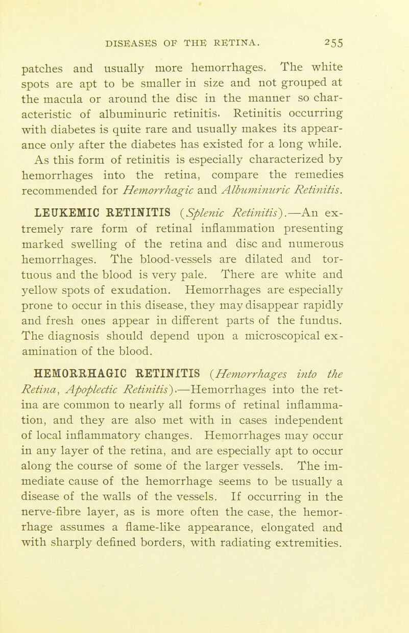 patches and usually more hemorrhages. The white spots are apt to be smaller in size and not grouped at the macula or around the disc in the manner so char- acteristic of albuminuric retinitis. Retinitis occurring with diabetes is quite rare and usually makes its appear- ance only after the diabetes has existed for a long while. As this form of retinitis is especially characterized by hemorrhages into the retina, compare the remedies recommended for Hemorrhagic and Albuminuric Retinitis. LEUKEMIC RETINITIS {^Splenic Retinitis).—Kn ex- tremely rare form of retinal inflammation presenting marked swelling of the retina and disc and numerous hemorrhages. The blood-vessels are dilated and tor- tuous and the blood is very pale. There are white and yellow spots of exudation. Hemorrhages are especially prone to occur in this disease, they may disappear rapidly and fresh ones appear in different parts of the fundus. The diagnosis should depend upon a microscopical ex- amination of the blood. HEMORRHAGIC RETINITIS {Hemorrhages into the Retina, Apoplectic Retinitis'),—Hemorrhages into the ret- ina are common to nearly all forms of retinal inflamma- tion, and they are also met with in cases independent of local inflammatory changes. Hemorrhages may occur in any layer of the retina, and are especially apt to occur along the course of some of the larger vessels. The im- mediate cause of the hemorrhage seems to be usually a disease of the walls of the vessels. If occurring in the nerve-fibre layer, as is more often the case, the hemor- rhage assumes a flame-like appearance, elongated and with sharply deflned borders, with radiating extremities.