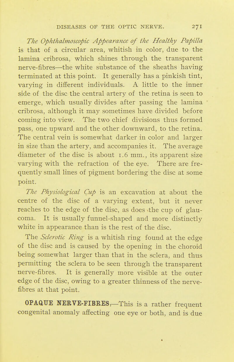 The Ophthalmoscopic Appearance of the Healthy Papilla is that of a circular area, whitish in color, due to the lamina cribrosa, which shines through the transparent nerve-fibres—the white substance of the sheaths having terminated at this point. It generally has a pinkish tint, varying in different individuals. A little to the inner side of the disc the central artery of the retina is seen to emerge, which usually divides after passing the lamina cribrosa, although it may sometimes have divided before coming into view. The two chief divisions thus formed pass, one upward and the other downward, to the retina. The central vein is somewhat darker in color and larger in size than the artery, and accompanies it. The average diameter of the disc is about 1.6 mm., its apparent size varying with the refraction of the eye. There are fre- quently small lines of pigment bordering the disc at some point. The Physiological Cup is an excavation at about the centre of the disc of a varying extent, but it never reaches to the edge of the disc, as does Nthe cup of glau- coma. It is usually funnel-shaped and more distinctly white in appearance than is the rest of the disc. The Sclerotic Ring is a whitish ring found at the edge of the disc and is caused by the opening in the choroid being somewhat larger than that in the sclera, and thus permitting the sclera to be seen through the transparent nerve-fibres. It is generally more visible at the outer edge of the disc, owing to a greater thinness of the nerve- fibres at that point. OPAQUE NERVE-FIBRES,—This is a rather frequent congenital anomaly affecting one eye or both, and is due