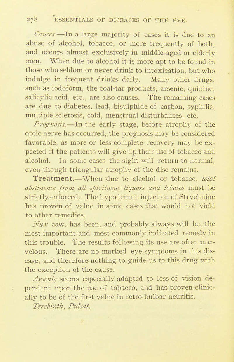 Causes.—In a large majority of cases it is due to an abuse of alcohol, tobacco, or more frequently of both, and occurs almost exclusively in middle-aged or elderly men. When due to alcohol it is more apt to be found in those who seldom or never drink to intoxication, but who indulge in frequent drinks daily. Many other drugs, such as iodoform, the coal-tar products, arsenic, quinine, salicylic acid, etc., are also causes. The remaining cases are due to diabetes, lead, bisulphide of carbon, syphilis, multiple sclerosis, cold, menstrual disturbances, etc. Prognosis.—In the early stage, before atrophy of the optic nerve has occurred, the prognosis may be considered favorable, as more or less complete recovery may be ex- pected if the patients will give up their use of tobacco and alcohol. In some cases the sight will return to normal, even though triangular atrophy of the disc remains. Treatment.—When due to alcohol or tobacco, total abstinence from all spirituous liquors and tobacco must be strictly enforced. The hypodermic injection of Strychnine has proven of value in some cases that would not yield to other remedies. Nux vom. has been, and probably always will be, the most important and most coramonl}' indicated remedy in this trouble. The results following its use are often mar- velous. There are no marked eye symptoms in this dis- ease, and therefore nothing to guide us to this drug with the exception of the cause. Arsenic seems especially adapted to loss of vision de- pendent upon the use of tobacco, and has proven clinic- ally to be of the first value in retro-bulbar neuritis. Terebinth^ Pulsat.