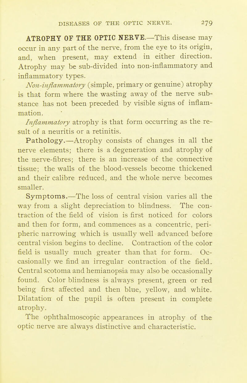 ATROPHY OF THE OPTIC NERVE.—This disease may- occur in any part of the nerve, from the eye to its origin, and, when present, may extend in either direction. Atrophy may be sub-divided into non-inflammatory and inflammatory types. Non-inflammatory (simple, primary or genuine) atrophy is that form where the wasting away of the nerve sub- stance has not been preceded by visible signs of inflam- mation. Inflammatory atrophy is that form occurring as the re- sult of a neuritis or a retinitis. Pathology.—Atrophy consists of changes in all the nerve elements; there is a degeneration and atrophy of the nerve-fibres; there is an increase of the connective tissue; the walls of the blood-vessels become thickened and their calibre reduced, and the whole nerve becomes smaller. Symptoms.—The loss of central vision varies all the way from a slight depreciation to blindness. The con- traction of the field of vision is first noticed for colors and then for form, and commences as a concentric, peri- pheric narrowing which is usually well advanced before central vision begins to decline. Contraction of the color field is usually much greater than that for form. Oc- casionall}^ we find an irregular contraction of the field. Central scotoma and hemianopsia may also be occasionally found. Color blindness is always present, green or red being first affected and then blue, yellow, and white. Dilatation of the pupil is often present in complete atrophy. The ophthalmoscopic appearances in atrophy of the optic nerve are always distinctive and characteristic.