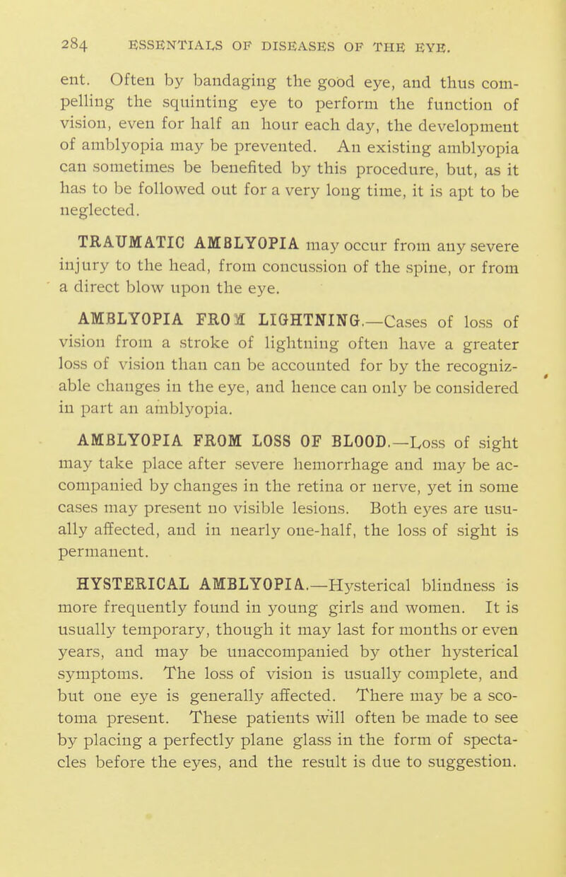 ent. Often b)^ bandaging the good eye, and thus com- pelHng the squinting eye to perform the function of vision, even for half an hour each day, the development of amblyopia may be prevented. An existing amblyopia can sometimes be benefited by this procedure, but, as it has to be followed out for a very long time, it is apt to be neglected. TRAUMATIC AMBLYOPIA may occur from any severe injury to the head, from concussion of the spine, or from a direct blow upon the eye. AMBLYOPIA FROil LIGHTNING.—Cases of loss of vision from a stroke of lightning often have a greater loss of vision than can be accounted for by the recogniz- able changes in the eye, and hence can onl}' be considered in part an amblyopia. AMBLYOPIA FROM LOSS OF BLOOD.—I^oss of sight may take place after severe hemorrhage and may be ac- companied by changes in the retina or nerve, 3''et in some cases may present no visible lesions. Both eyes are usu- ally affected, and in nearly one-half, the loss of sight is permanent. HYSTERICAL AMBLYOPIA.—Hysterical blindness is more frequently found in young girls and women. It is usually temporary, though it may last for mouths or even years, and may be unaccompanied by other hysterical symptoms. The loss of vision is usually complete, and but one eye is generally affected. There may be a sco- toma present. These patients will often be made to see by placing a perfectly plane glass in the form of specta- cles before the eyes, and the result is due to suggestion.