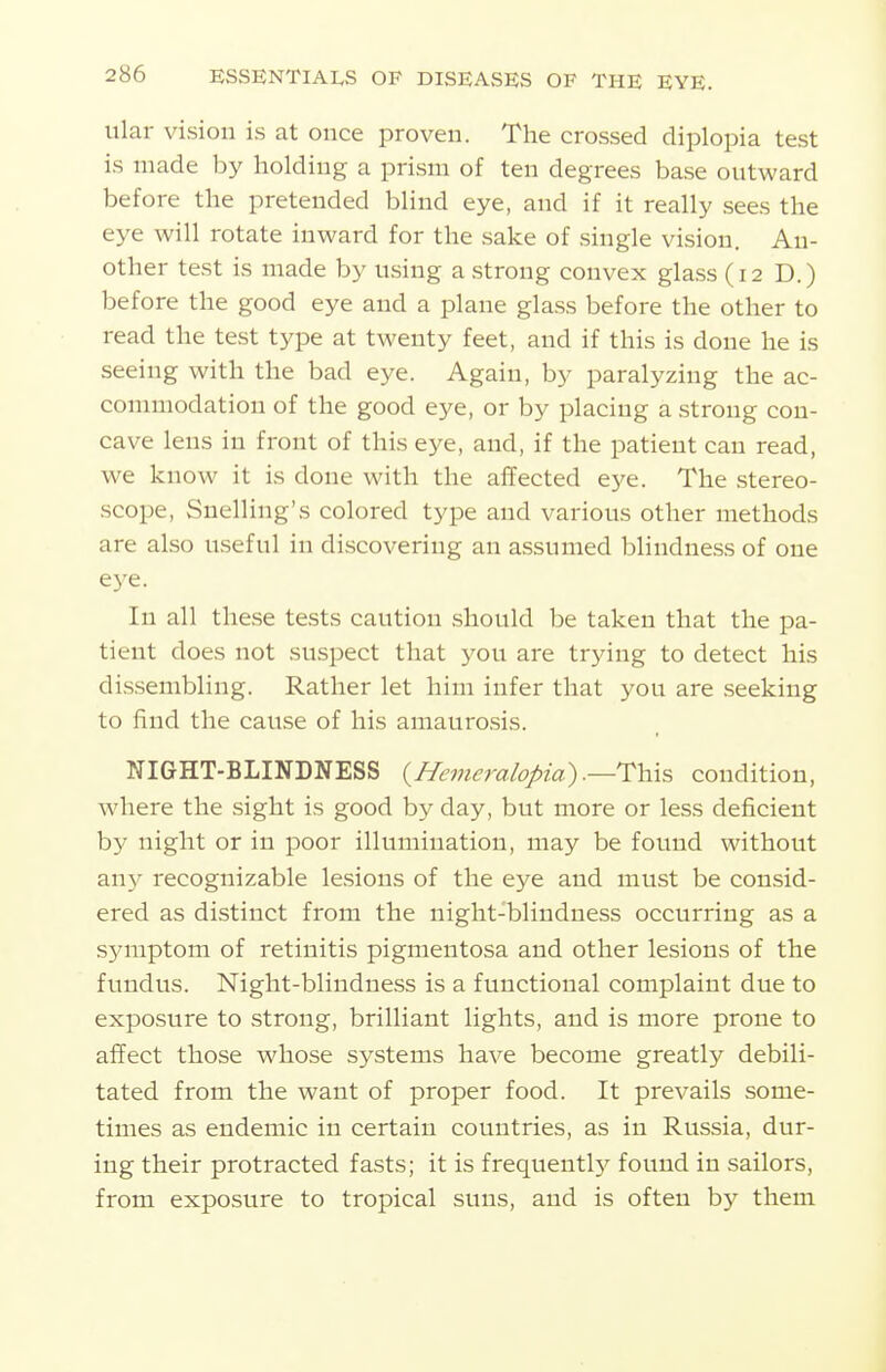 ular vision is at once proven. The crossed diplopia test is made by holding a prism of ten degrees base outward before the pretended blind eye, and if it really sees the eye will rotate inward for the sake of single vision. An- other test is made by using a strong convex glass (12 D.) before the good eye and a plane glass before the other to read the test type at twenty feet, and if this is done he is seeing with the bad eye. Again, by paralyzing the ac- connnodation of the good eye, or by placing a strong con- cave lens in front of this eye, and, if the patient can read, we know it is done with the affected eye. The stereo- scope, Snelling's colored type and various other methods are also useful in discovering an assumed blindness of one eye. In all these tests caution should be taken that the pa- tient does not suspect that you are trying to detect his dissembling. Rather let him infer that you are seeking to find the cause of his amaurosis. NIGHT-BLINDNESS {Hemeralopia).—This condition, where the sight is good by day, but more or less deficient by night or in poor illumination, may be found without any recognizable lesions of the eye and must be consid- ered as distinct from the night-blindness occurring as a sjnnptom of retinitis pigmentosa and other lesions of the fundus. Night-blindness is a functional complaint due to exposure to strong, brilliant lights, and is more prone to affect those whose systems have become greatly debili- tated from the want of proper food. It prevails some- times as endemic in certain countries, as in Russia, dur- ing their protracted fasts; it is frequentlj^ found in sailors, from exposure to tropical suns, and is often by them