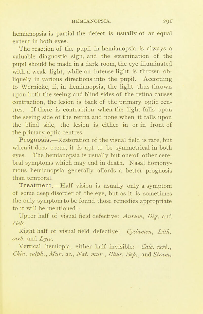 hemianopsia is partial the defect is usually of au equal extent in both eyes. The reaction of the pupil in hemianopsia is always a valuable diagnostic sign, and the examination of the pupil should be made in a dark room, the eye illuminated with a weak light, while an intense light is thrown ob- liquelj' in various directions into the pupil. According to Wernicke, if, in hemianopsia, the light thus thrown upon both the seeing and blind sides of the retina causes contraction, the lesion is back of the primary optic cen- tres. If there is contraction when the light falls upon the seeing side of the retina and none when it falls upon the blind side, the lesion is either in or in front of the primary optic centres. Prognosis.—Restoration of the visual field is rare, but when it does occur, it is apt to be symmetrical in both eyes. The hemianopsia is usually but one^of other cere- bral symptoms which may end in death. Nasal homony- mous hemianopsia generally affords a better prognosis than temporal. Treatment.—Half vision is usually only a symptom of some deep disorder of the eye, but as it is sometimes the only symptom to be found those remedies appropriate to it will be mentioned: Upper half of visual field defective: Aurum, Dig. and Gels. Right half of visual field defective: Cyclamen, Lith. carb. and Lyco. Vertical hemiopia, either half invisible: Calc. carb., Chin, sulph., Mur. ac, Nat. mur., Rhus, Sep., and Slram.