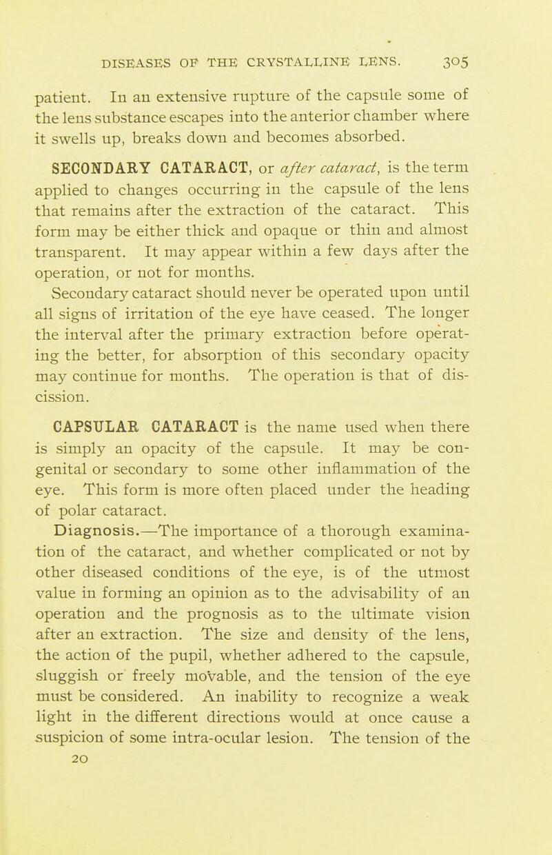 patient. In an extensive rupture of the capsule some of the lens substance escapes into the anterior chamber where it swells up, breaks down and becomes absorbed. SECONDARY CATARACT, or after cataract, is the term applied to changes occurring in the capsule of the lens that remains after the extraction of the cataract. This form may be either thick and opaque or thin and almost transparent. It may appear within a few days after the operation, or not for months. Secondary cataract should never be operated upon until all signs of irritation of the eye have ceased. The longer the interval after the primary extraction before operat- ing the better, for absorption of this secondary opacity may continue for months. The operation is that of dis- cission. CAPSULAR CATARACT is the name used when there is simply an opacity of the capsule. It may be con- genital or secondary to some other inflammation of the eye. This form is more often placed under the heading of polar cataract. Diagnosis.—The importance of a thorough examina- tion of the cataract, and whether complicated or not by other diseased conditions of the eye, is of the utmost value in forming an opinion as to the advisability of an operation and the prognosis as to the ultimate vision after an extraction. The size and density of the lens, the action of the pupil, whether adhered to the capsule, sluggish or freely movable, and the tension of the eye must be considered. An inability to recognize a weak light in the different directions would at once cause a suspicion of some intra-ocular lesion. The tension of the 20