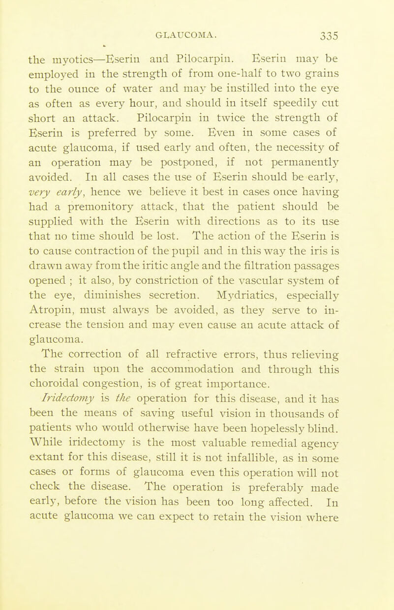 the myotics—Bserin aud Pilocarpin. Eserin may be emplo3'-ed in the strength of from one-half to two grains to the ounce of water and may be instilled into the eye as often as every hour, and should in itself speedily cut short an attack. Pilocarpin in twice the strength of Bserin is preferred by some. Even in some cases of acute glaucoma, if used early and often, the necessity of an operation may be postponed, if not permanently avoided. In all cases the use of Bserin should be early, very early, hence we believe it best in cases once having had a premonitory attack, that the patient should be supplied with the Bserin with directions as to its use that no time should be lost. The action of the Bserin is to cause contraction of the pupil and in this way the iris is drawn away from the iritic angle and the filtration passages opened ; it also, by constriction of the vascular system of the eye, diminishes secretion. M3^driatics, especially Atropin, must always be avoided, as they serve to in- crease the tension and may even cause an acute attack of glaucoma. The correction of all refractive errors, thus relieving the strain upon the accommodation and through this choroidal congestion, is of great importance. Iridectomy is the operation for this disease, and it has been the means of saving useful vision in thousands of patients who would otherwise have been hopelessly blind. While iridectomy is the most valuable remedial agency extant for this disease, still it is not infallible, as in some cases or forms of glaucoma even this operation will not check the disease. The operation is preferably made early, before the vision has been too long affected. In acute glaucoma we can expect to retain the vision where